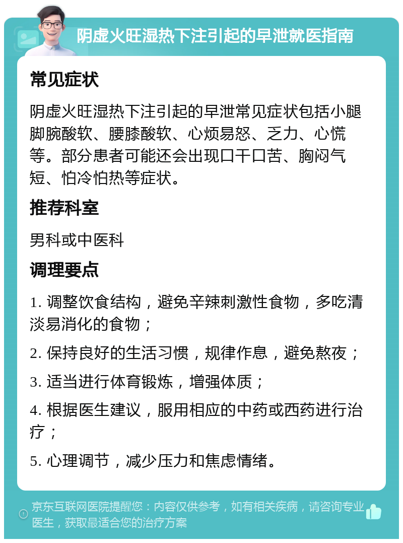 阴虚火旺湿热下注引起的早泄就医指南 常见症状 阴虚火旺湿热下注引起的早泄常见症状包括小腿脚腕酸软、腰膝酸软、心烦易怒、乏力、心慌等。部分患者可能还会出现口干口苦、胸闷气短、怕冷怕热等症状。 推荐科室 男科或中医科 调理要点 1. 调整饮食结构，避免辛辣刺激性食物，多吃清淡易消化的食物； 2. 保持良好的生活习惯，规律作息，避免熬夜； 3. 适当进行体育锻炼，增强体质； 4. 根据医生建议，服用相应的中药或西药进行治疗； 5. 心理调节，减少压力和焦虑情绪。