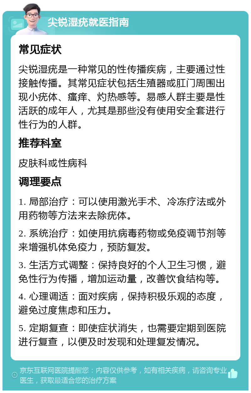 尖锐湿疣就医指南 常见症状 尖锐湿疣是一种常见的性传播疾病，主要通过性接触传播。其常见症状包括生殖器或肛门周围出现小疣体、瘙痒、灼热感等。易感人群主要是性活跃的成年人，尤其是那些没有使用安全套进行性行为的人群。 推荐科室 皮肤科或性病科 调理要点 1. 局部治疗：可以使用激光手术、冷冻疗法或外用药物等方法来去除疣体。 2. 系统治疗：如使用抗病毒药物或免疫调节剂等来增强机体免疫力，预防复发。 3. 生活方式调整：保持良好的个人卫生习惯，避免性行为传播，增加运动量，改善饮食结构等。 4. 心理调适：面对疾病，保持积极乐观的态度，避免过度焦虑和压力。 5. 定期复查：即使症状消失，也需要定期到医院进行复查，以便及时发现和处理复发情况。