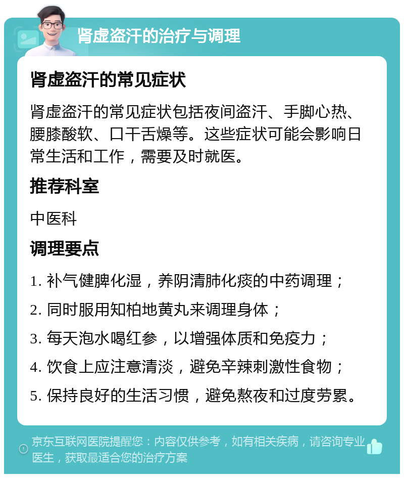 肾虚盗汗的治疗与调理 肾虚盗汗的常见症状 肾虚盗汗的常见症状包括夜间盗汗、手脚心热、腰膝酸软、口干舌燥等。这些症状可能会影响日常生活和工作，需要及时就医。 推荐科室 中医科 调理要点 1. 补气健脾化湿，养阴清肺化痰的中药调理； 2. 同时服用知柏地黄丸来调理身体； 3. 每天泡水喝红参，以增强体质和免疫力； 4. 饮食上应注意清淡，避免辛辣刺激性食物； 5. 保持良好的生活习惯，避免熬夜和过度劳累。