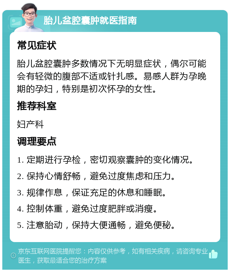 胎儿盆腔囊肿就医指南 常见症状 胎儿盆腔囊肿多数情况下无明显症状，偶尔可能会有轻微的腹部不适或针扎感。易感人群为孕晚期的孕妇，特别是初次怀孕的女性。 推荐科室 妇产科 调理要点 1. 定期进行孕检，密切观察囊肿的变化情况。 2. 保持心情舒畅，避免过度焦虑和压力。 3. 规律作息，保证充足的休息和睡眠。 4. 控制体重，避免过度肥胖或消瘦。 5. 注意胎动，保持大便通畅，避免便秘。