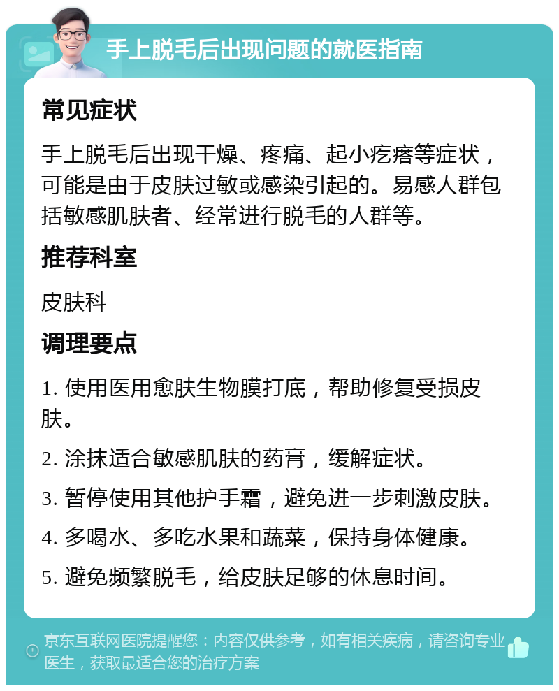 手上脱毛后出现问题的就医指南 常见症状 手上脱毛后出现干燥、疼痛、起小疙瘩等症状，可能是由于皮肤过敏或感染引起的。易感人群包括敏感肌肤者、经常进行脱毛的人群等。 推荐科室 皮肤科 调理要点 1. 使用医用愈肤生物膜打底，帮助修复受损皮肤。 2. 涂抹适合敏感肌肤的药膏，缓解症状。 3. 暂停使用其他护手霜，避免进一步刺激皮肤。 4. 多喝水、多吃水果和蔬菜，保持身体健康。 5. 避免频繁脱毛，给皮肤足够的休息时间。