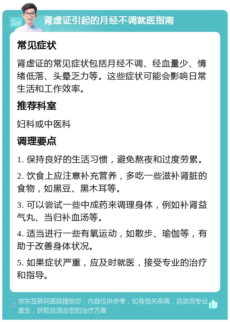 肾虚证引起的月经不调就医指南 常见症状 肾虚证的常见症状包括月经不调、经血量少、情绪低落、头晕乏力等。这些症状可能会影响日常生活和工作效率。 推荐科室 妇科或中医科 调理要点 1. 保持良好的生活习惯，避免熬夜和过度劳累。 2. 饮食上应注意补充营养，多吃一些滋补肾脏的食物，如黑豆、黑木耳等。 3. 可以尝试一些中成药来调理身体，例如补肾益气丸、当归补血汤等。 4. 适当进行一些有氧运动，如散步、瑜伽等，有助于改善身体状况。 5. 如果症状严重，应及时就医，接受专业的治疗和指导。