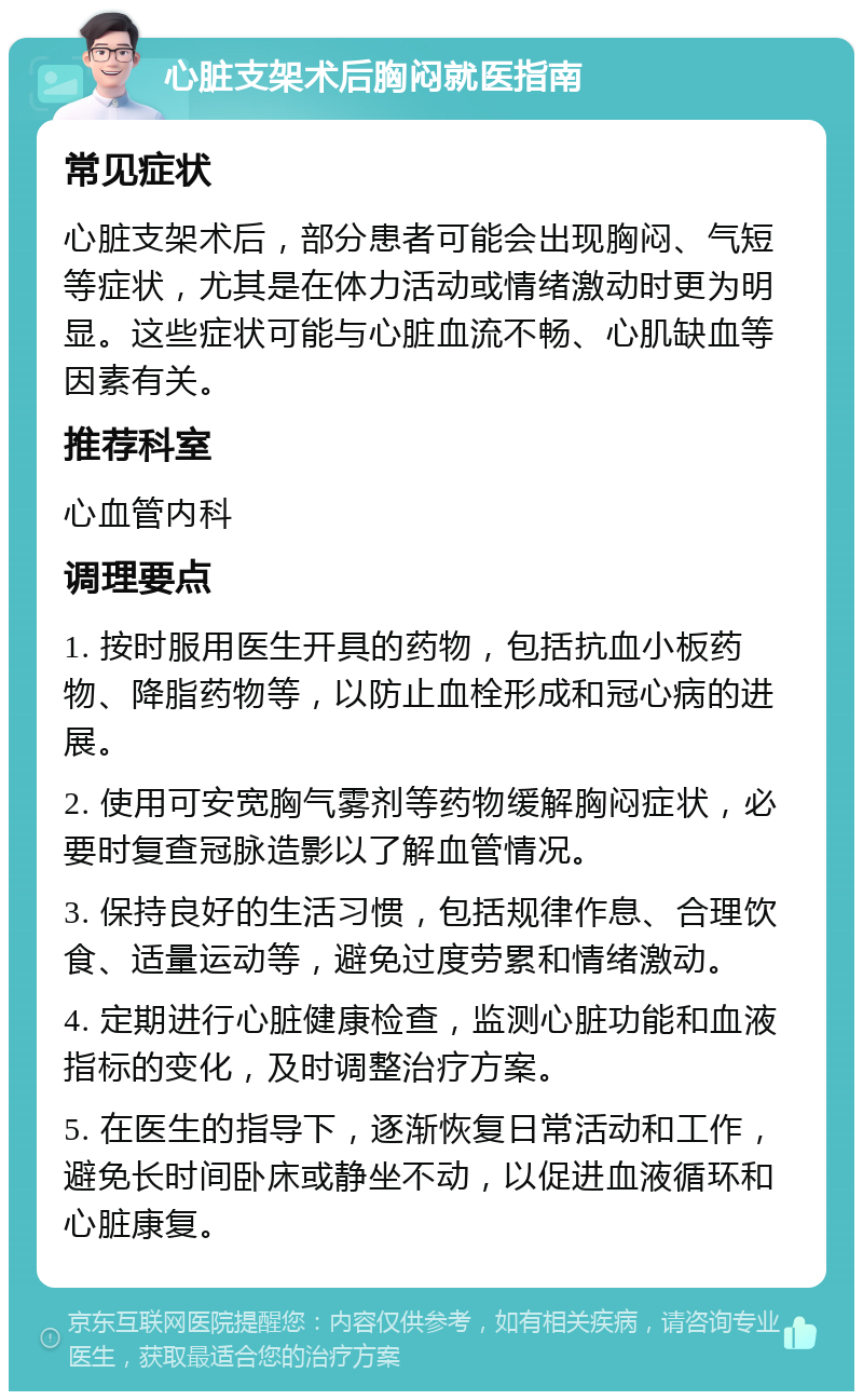 心脏支架术后胸闷就医指南 常见症状 心脏支架术后，部分患者可能会出现胸闷、气短等症状，尤其是在体力活动或情绪激动时更为明显。这些症状可能与心脏血流不畅、心肌缺血等因素有关。 推荐科室 心血管内科 调理要点 1. 按时服用医生开具的药物，包括抗血小板药物、降脂药物等，以防止血栓形成和冠心病的进展。 2. 使用可安宽胸气雾剂等药物缓解胸闷症状，必要时复查冠脉造影以了解血管情况。 3. 保持良好的生活习惯，包括规律作息、合理饮食、适量运动等，避免过度劳累和情绪激动。 4. 定期进行心脏健康检查，监测心脏功能和血液指标的变化，及时调整治疗方案。 5. 在医生的指导下，逐渐恢复日常活动和工作，避免长时间卧床或静坐不动，以促进血液循环和心脏康复。