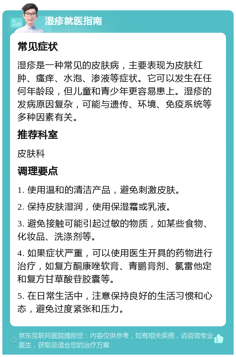 湿疹就医指南 常见症状 湿疹是一种常见的皮肤病，主要表现为皮肤红肿、瘙痒、水泡、渗液等症状。它可以发生在任何年龄段，但儿童和青少年更容易患上。湿疹的发病原因复杂，可能与遗传、环境、免疫系统等多种因素有关。 推荐科室 皮肤科 调理要点 1. 使用温和的清洁产品，避免刺激皮肤。 2. 保持皮肤湿润，使用保湿霜或乳液。 3. 避免接触可能引起过敏的物质，如某些食物、化妆品、洗涤剂等。 4. 如果症状严重，可以使用医生开具的药物进行治疗，如复方酮康唑软膏、青鹏膏剂、氯雷他定和复方甘草酸苷胶囊等。 5. 在日常生活中，注意保持良好的生活习惯和心态，避免过度紧张和压力。