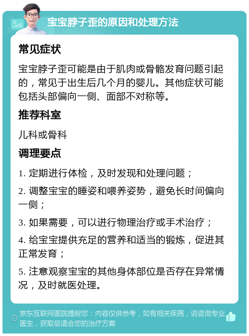 宝宝脖子歪的原因和处理方法 常见症状 宝宝脖子歪可能是由于肌肉或骨骼发育问题引起的，常见于出生后几个月的婴儿。其他症状可能包括头部偏向一侧、面部不对称等。 推荐科室 儿科或骨科 调理要点 1. 定期进行体检，及时发现和处理问题； 2. 调整宝宝的睡姿和喂养姿势，避免长时间偏向一侧； 3. 如果需要，可以进行物理治疗或手术治疗； 4. 给宝宝提供充足的营养和适当的锻炼，促进其正常发育； 5. 注意观察宝宝的其他身体部位是否存在异常情况，及时就医处理。