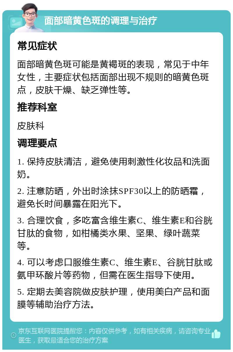 面部暗黄色斑的调理与治疗 常见症状 面部暗黄色斑可能是黄褐斑的表现，常见于中年女性，主要症状包括面部出现不规则的暗黄色斑点，皮肤干燥、缺乏弹性等。 推荐科室 皮肤科 调理要点 1. 保持皮肤清洁，避免使用刺激性化妆品和洗面奶。 2. 注意防晒，外出时涂抹SPF30以上的防晒霜，避免长时间暴露在阳光下。 3. 合理饮食，多吃富含维生素C、维生素E和谷胱甘肽的食物，如柑橘类水果、坚果、绿叶蔬菜等。 4. 可以考虑口服维生素C、维生素E、谷胱甘肽或氨甲环酸片等药物，但需在医生指导下使用。 5. 定期去美容院做皮肤护理，使用美白产品和面膜等辅助治疗方法。