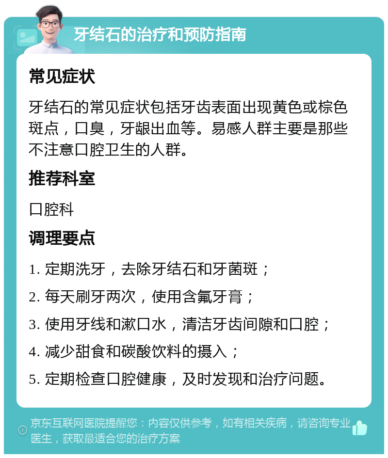 牙结石的治疗和预防指南 常见症状 牙结石的常见症状包括牙齿表面出现黄色或棕色斑点，口臭，牙龈出血等。易感人群主要是那些不注意口腔卫生的人群。 推荐科室 口腔科 调理要点 1. 定期洗牙，去除牙结石和牙菌斑； 2. 每天刷牙两次，使用含氟牙膏； 3. 使用牙线和漱口水，清洁牙齿间隙和口腔； 4. 减少甜食和碳酸饮料的摄入； 5. 定期检查口腔健康，及时发现和治疗问题。