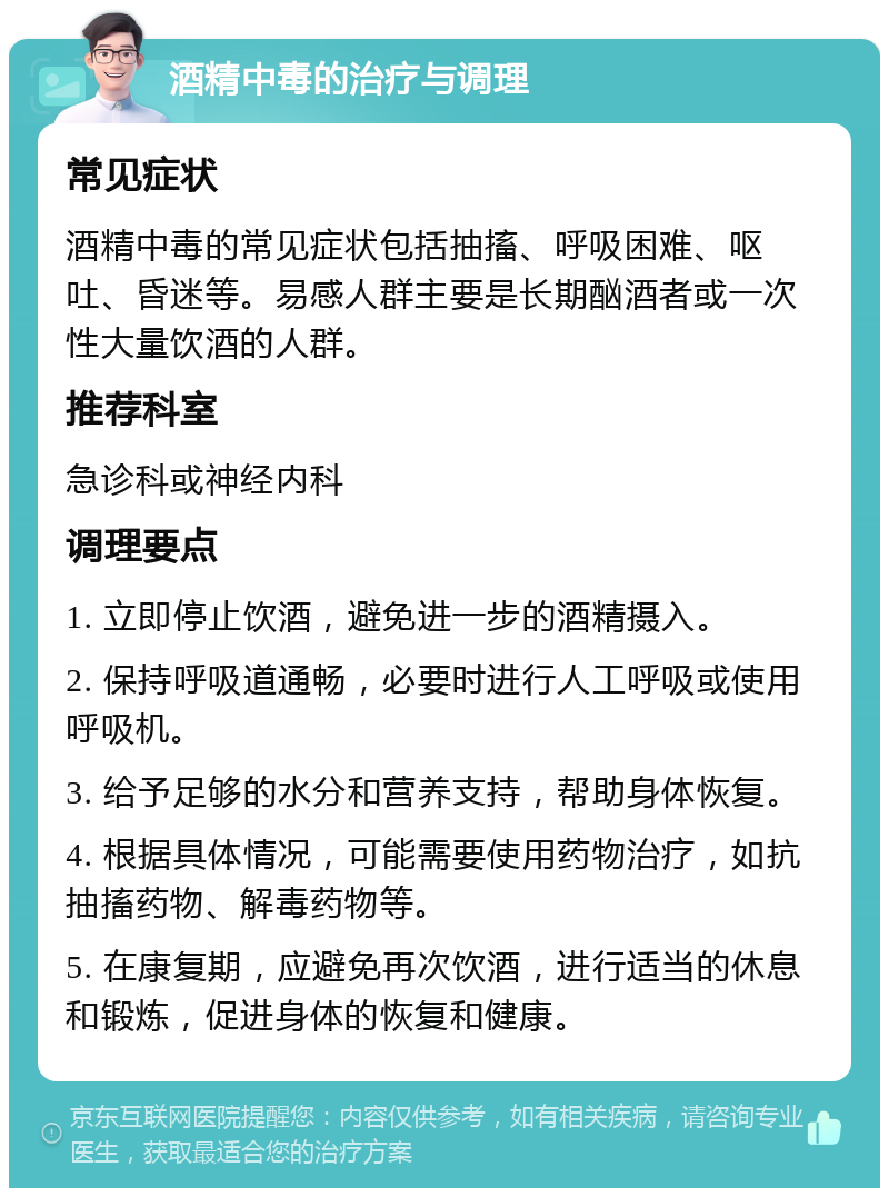 酒精中毒的治疗与调理 常见症状 酒精中毒的常见症状包括抽搐、呼吸困难、呕吐、昏迷等。易感人群主要是长期酗酒者或一次性大量饮酒的人群。 推荐科室 急诊科或神经内科 调理要点 1. 立即停止饮酒，避免进一步的酒精摄入。 2. 保持呼吸道通畅，必要时进行人工呼吸或使用呼吸机。 3. 给予足够的水分和营养支持，帮助身体恢复。 4. 根据具体情况，可能需要使用药物治疗，如抗抽搐药物、解毒药物等。 5. 在康复期，应避免再次饮酒，进行适当的休息和锻炼，促进身体的恢复和健康。