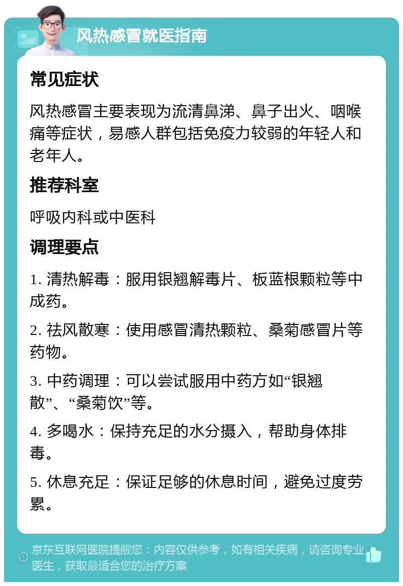 风热感冒就医指南 常见症状 风热感冒主要表现为流清鼻涕、鼻子出火、咽喉痛等症状，易感人群包括免疫力较弱的年轻人和老年人。 推荐科室 呼吸内科或中医科 调理要点 1. 清热解毒：服用银翘解毒片、板蓝根颗粒等中成药。 2. 祛风散寒：使用感冒清热颗粒、桑菊感冒片等药物。 3. 中药调理：可以尝试服用中药方如“银翘散”、“桑菊饮”等。 4. 多喝水：保持充足的水分摄入，帮助身体排毒。 5. 休息充足：保证足够的休息时间，避免过度劳累。