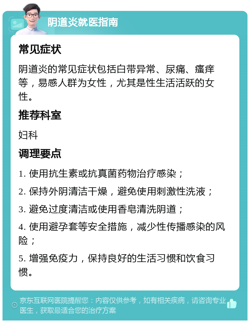 阴道炎就医指南 常见症状 阴道炎的常见症状包括白带异常、尿痛、瘙痒等，易感人群为女性，尤其是性生活活跃的女性。 推荐科室 妇科 调理要点 1. 使用抗生素或抗真菌药物治疗感染； 2. 保持外阴清洁干燥，避免使用刺激性洗液； 3. 避免过度清洁或使用香皂清洗阴道； 4. 使用避孕套等安全措施，减少性传播感染的风险； 5. 增强免疫力，保持良好的生活习惯和饮食习惯。