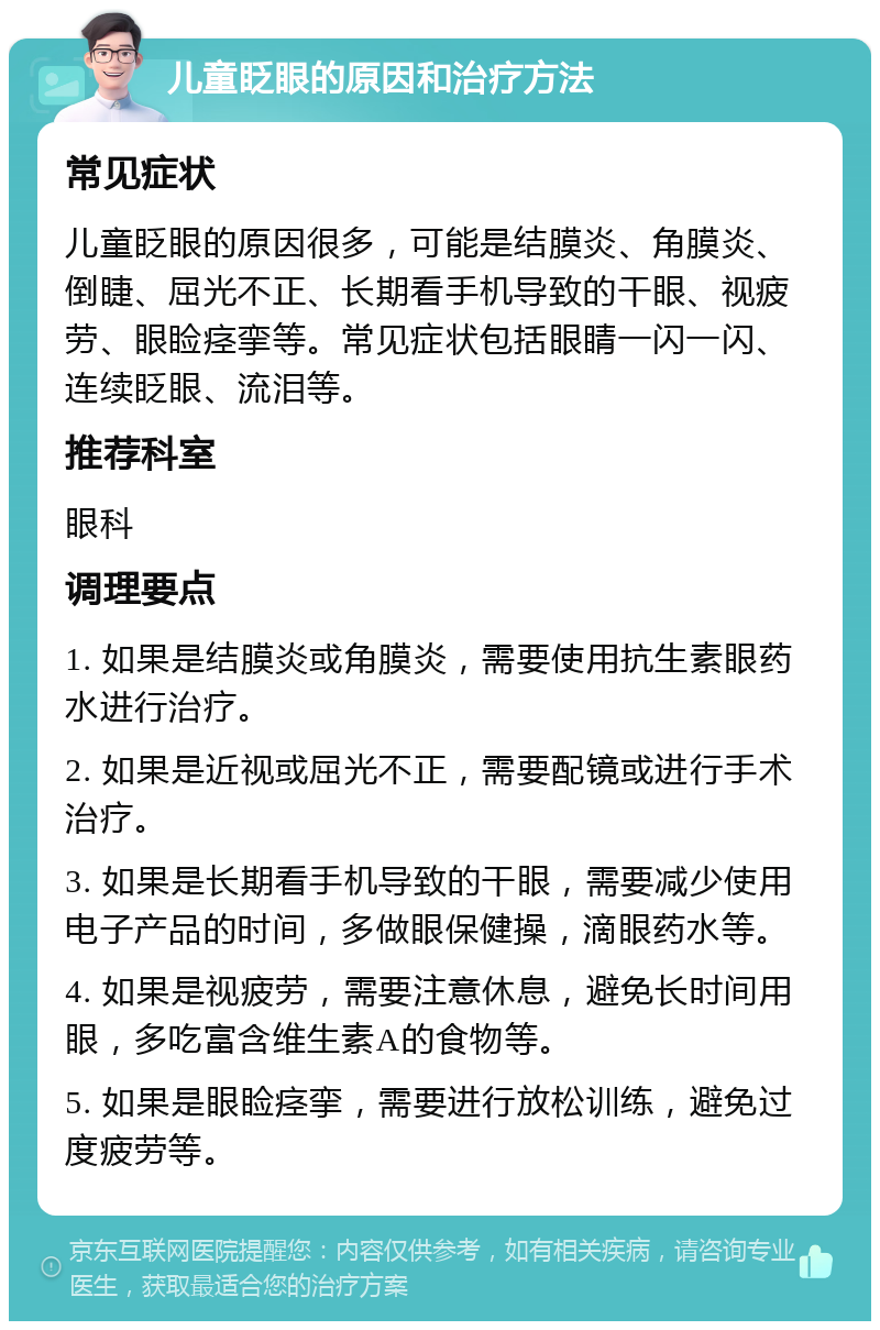 儿童眨眼的原因和治疗方法 常见症状 儿童眨眼的原因很多，可能是结膜炎、角膜炎、倒睫、屈光不正、长期看手机导致的干眼、视疲劳、眼睑痉挛等。常见症状包括眼睛一闪一闪、连续眨眼、流泪等。 推荐科室 眼科 调理要点 1. 如果是结膜炎或角膜炎，需要使用抗生素眼药水进行治疗。 2. 如果是近视或屈光不正，需要配镜或进行手术治疗。 3. 如果是长期看手机导致的干眼，需要减少使用电子产品的时间，多做眼保健操，滴眼药水等。 4. 如果是视疲劳，需要注意休息，避免长时间用眼，多吃富含维生素A的食物等。 5. 如果是眼睑痉挛，需要进行放松训练，避免过度疲劳等。