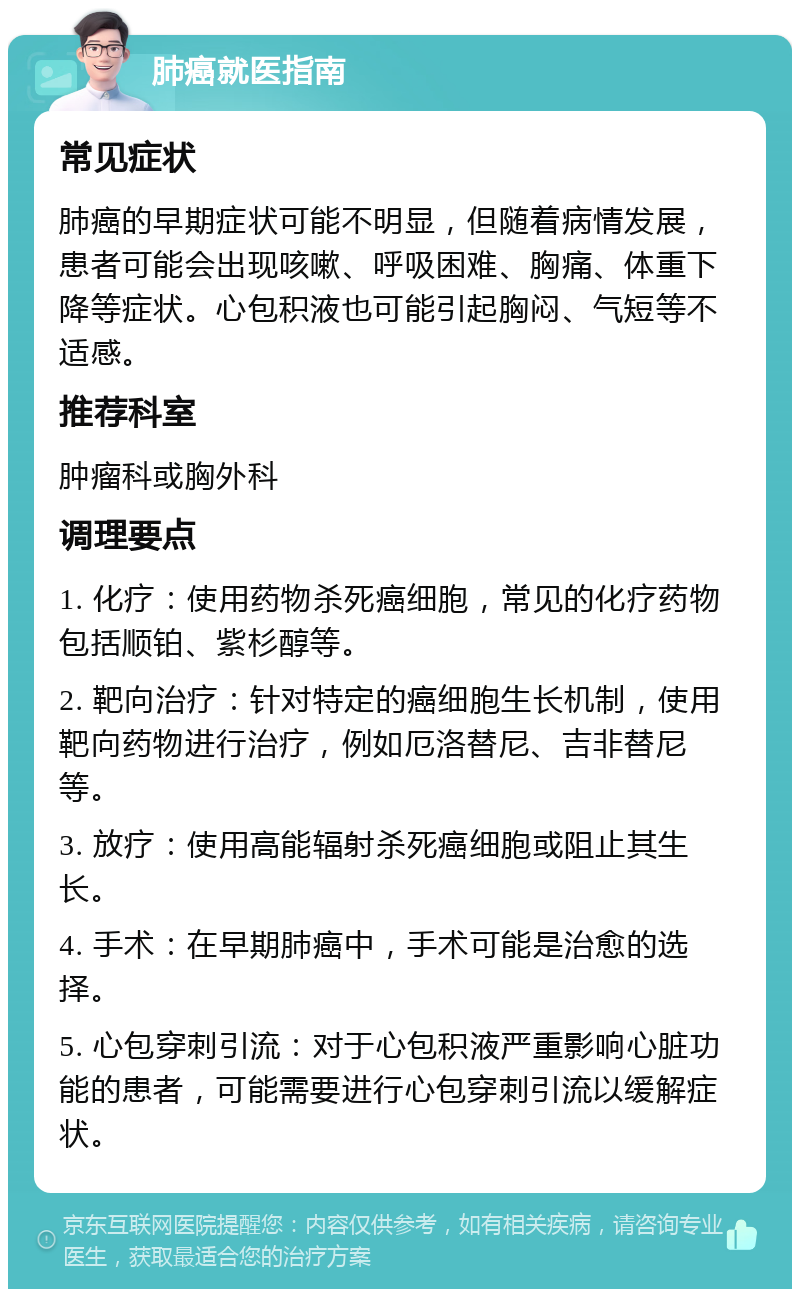 肺癌就医指南 常见症状 肺癌的早期症状可能不明显，但随着病情发展，患者可能会出现咳嗽、呼吸困难、胸痛、体重下降等症状。心包积液也可能引起胸闷、气短等不适感。 推荐科室 肿瘤科或胸外科 调理要点 1. 化疗：使用药物杀死癌细胞，常见的化疗药物包括顺铂、紫杉醇等。 2. 靶向治疗：针对特定的癌细胞生长机制，使用靶向药物进行治疗，例如厄洛替尼、吉非替尼等。 3. 放疗：使用高能辐射杀死癌细胞或阻止其生长。 4. 手术：在早期肺癌中，手术可能是治愈的选择。 5. 心包穿刺引流：对于心包积液严重影响心脏功能的患者，可能需要进行心包穿刺引流以缓解症状。