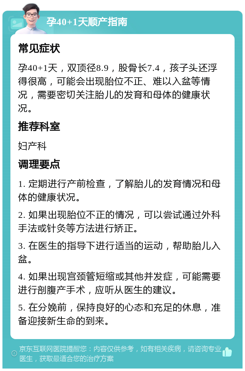 孕40+1天顺产指南 常见症状 孕40+1天，双顶径8.9，股骨长7.4，孩子头还浮得很高，可能会出现胎位不正、难以入盆等情况，需要密切关注胎儿的发育和母体的健康状况。 推荐科室 妇产科 调理要点 1. 定期进行产前检查，了解胎儿的发育情况和母体的健康状况。 2. 如果出现胎位不正的情况，可以尝试通过外科手法或针灸等方法进行矫正。 3. 在医生的指导下进行适当的运动，帮助胎儿入盆。 4. 如果出现宫颈管短缩或其他并发症，可能需要进行剖腹产手术，应听从医生的建议。 5. 在分娩前，保持良好的心态和充足的休息，准备迎接新生命的到来。