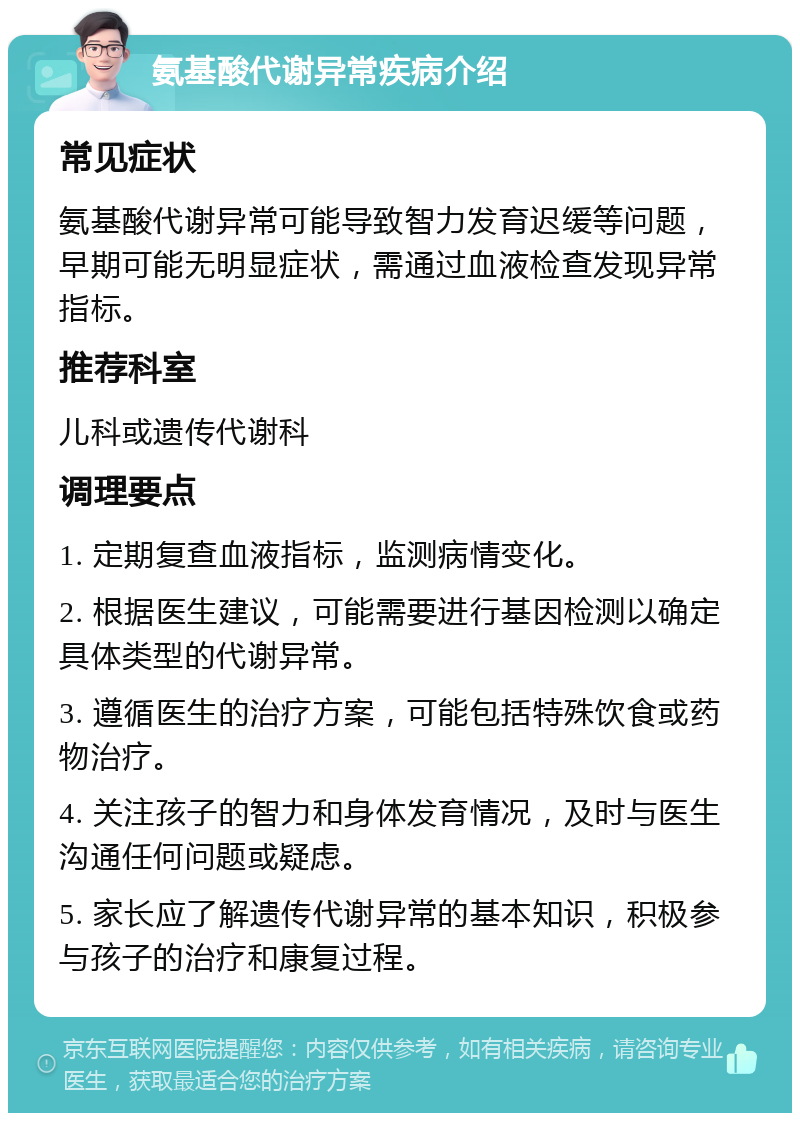 氨基酸代谢异常疾病介绍 常见症状 氨基酸代谢异常可能导致智力发育迟缓等问题，早期可能无明显症状，需通过血液检查发现异常指标。 推荐科室 儿科或遗传代谢科 调理要点 1. 定期复查血液指标，监测病情变化。 2. 根据医生建议，可能需要进行基因检测以确定具体类型的代谢异常。 3. 遵循医生的治疗方案，可能包括特殊饮食或药物治疗。 4. 关注孩子的智力和身体发育情况，及时与医生沟通任何问题或疑虑。 5. 家长应了解遗传代谢异常的基本知识，积极参与孩子的治疗和康复过程。