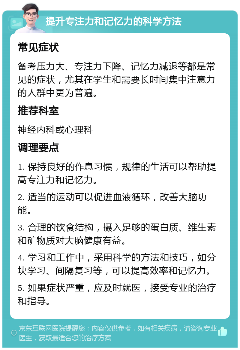 提升专注力和记忆力的科学方法 常见症状 备考压力大、专注力下降、记忆力减退等都是常见的症状，尤其在学生和需要长时间集中注意力的人群中更为普遍。 推荐科室 神经内科或心理科 调理要点 1. 保持良好的作息习惯，规律的生活可以帮助提高专注力和记忆力。 2. 适当的运动可以促进血液循环，改善大脑功能。 3. 合理的饮食结构，摄入足够的蛋白质、维生素和矿物质对大脑健康有益。 4. 学习和工作中，采用科学的方法和技巧，如分块学习、间隔复习等，可以提高效率和记忆力。 5. 如果症状严重，应及时就医，接受专业的治疗和指导。