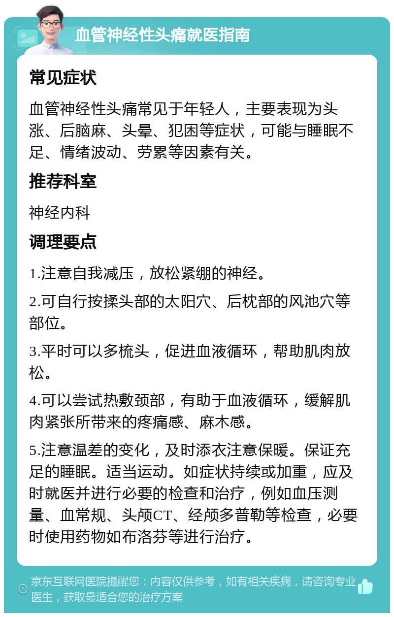 血管神经性头痛就医指南 常见症状 血管神经性头痛常见于年轻人，主要表现为头涨、后脑麻、头晕、犯困等症状，可能与睡眠不足、情绪波动、劳累等因素有关。 推荐科室 神经内科 调理要点 1.注意自我减压，放松紧绷的神经。 2.可自行按揉头部的太阳穴、后枕部的风池穴等部位。 3.平时可以多梳头，促进血液循环，帮助肌肉放松。 4.可以尝试热敷颈部，有助于血液循环，缓解肌肉紧张所带来的疼痛感、麻木感。 5.注意温差的变化，及时添衣注意保暖。保证充足的睡眠。适当运动。如症状持续或加重，应及时就医并进行必要的检查和治疗，例如血压测量、血常规、头颅CT、经颅多普勒等检查，必要时使用药物如布洛芬等进行治疗。