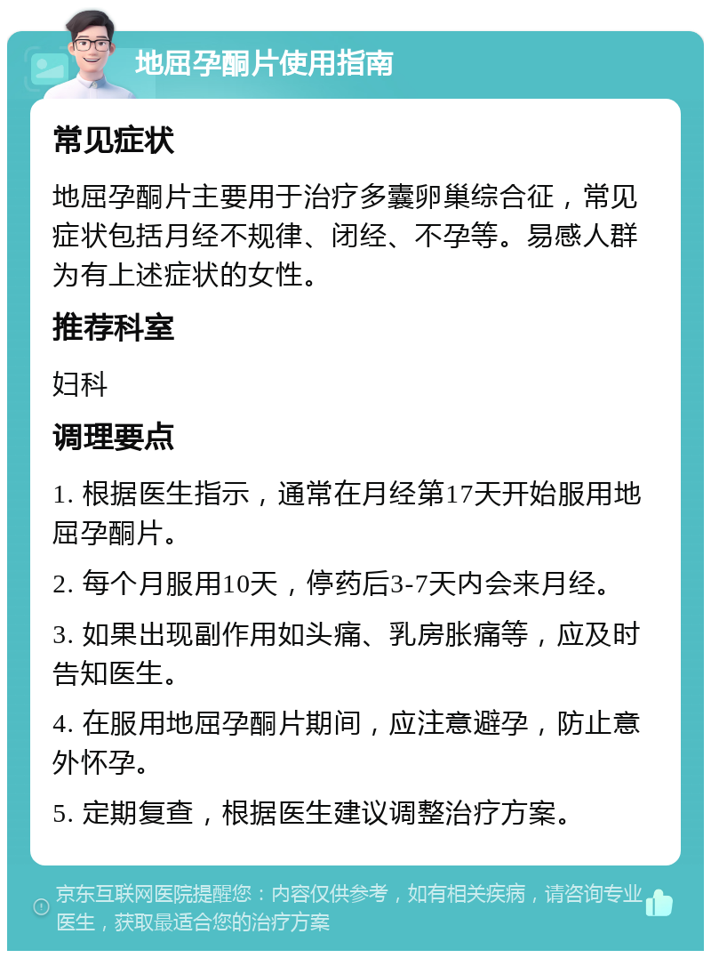 地屈孕酮片使用指南 常见症状 地屈孕酮片主要用于治疗多囊卵巢综合征，常见症状包括月经不规律、闭经、不孕等。易感人群为有上述症状的女性。 推荐科室 妇科 调理要点 1. 根据医生指示，通常在月经第17天开始服用地屈孕酮片。 2. 每个月服用10天，停药后3-7天内会来月经。 3. 如果出现副作用如头痛、乳房胀痛等，应及时告知医生。 4. 在服用地屈孕酮片期间，应注意避孕，防止意外怀孕。 5. 定期复查，根据医生建议调整治疗方案。