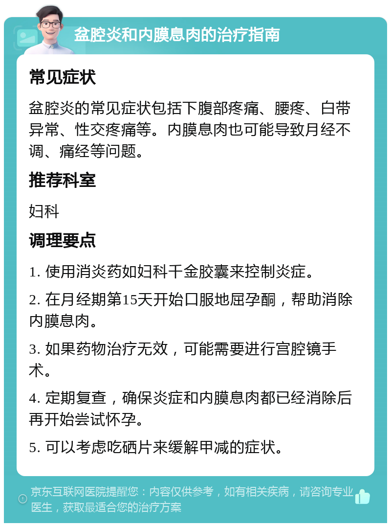 盆腔炎和内膜息肉的治疗指南 常见症状 盆腔炎的常见症状包括下腹部疼痛、腰疼、白带异常、性交疼痛等。内膜息肉也可能导致月经不调、痛经等问题。 推荐科室 妇科 调理要点 1. 使用消炎药如妇科千金胶囊来控制炎症。 2. 在月经期第15天开始口服地屈孕酮，帮助消除内膜息肉。 3. 如果药物治疗无效，可能需要进行宫腔镜手术。 4. 定期复查，确保炎症和内膜息肉都已经消除后再开始尝试怀孕。 5. 可以考虑吃硒片来缓解甲减的症状。