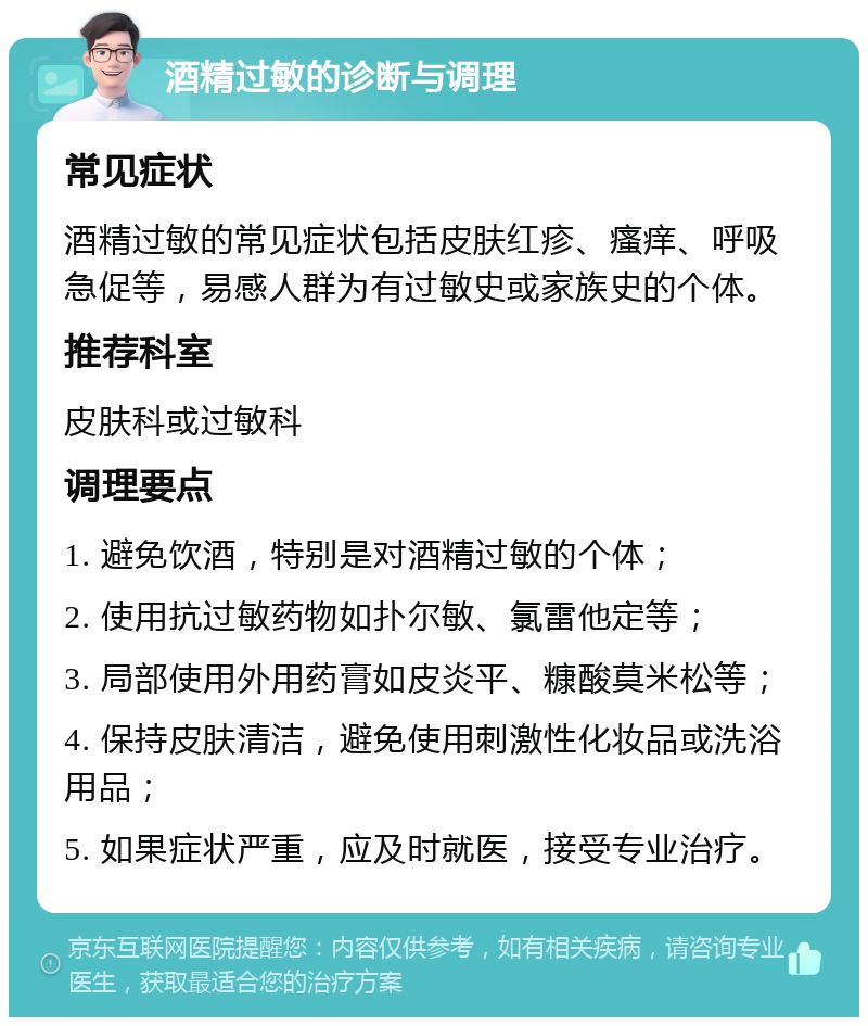 酒精过敏的诊断与调理 常见症状 酒精过敏的常见症状包括皮肤红疹、瘙痒、呼吸急促等，易感人群为有过敏史或家族史的个体。 推荐科室 皮肤科或过敏科 调理要点 1. 避免饮酒，特别是对酒精过敏的个体； 2. 使用抗过敏药物如扑尔敏、氯雷他定等； 3. 局部使用外用药膏如皮炎平、糠酸莫米松等； 4. 保持皮肤清洁，避免使用刺激性化妆品或洗浴用品； 5. 如果症状严重，应及时就医，接受专业治疗。