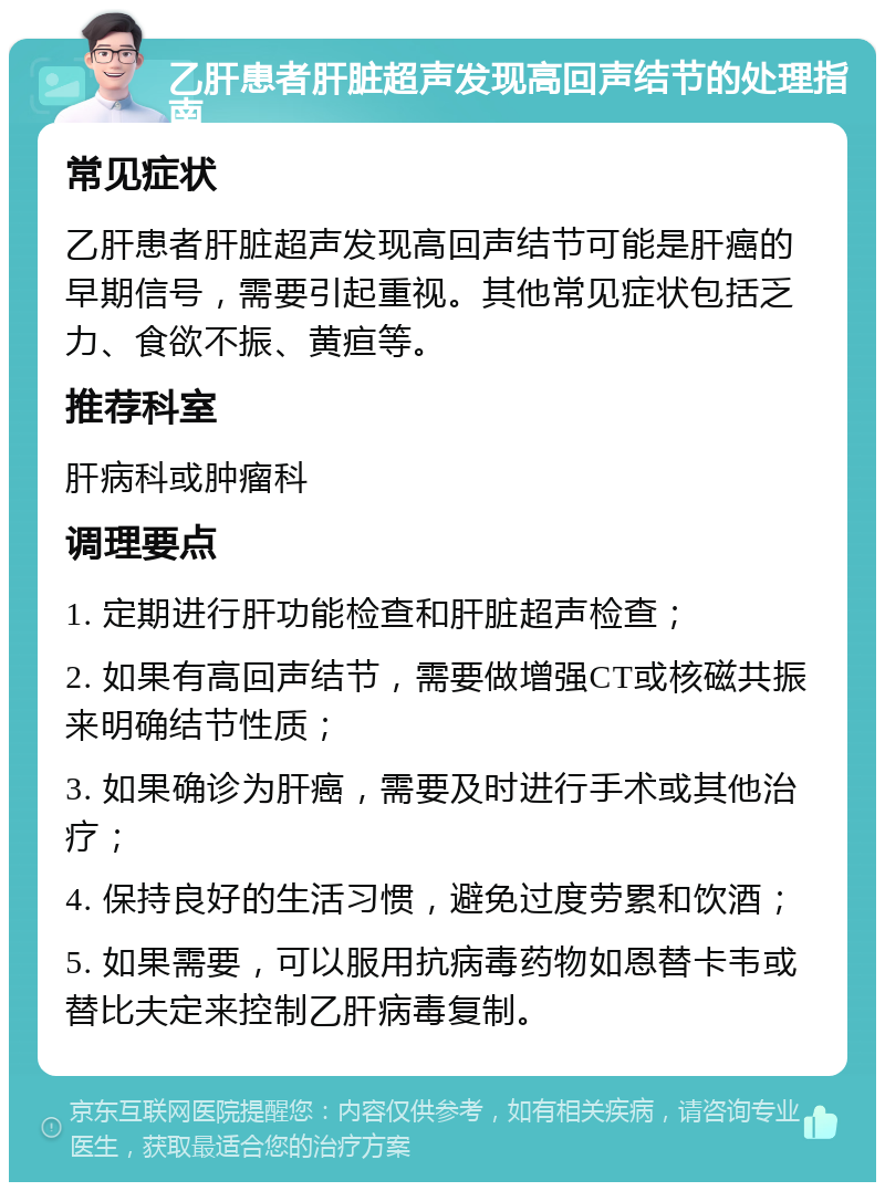 乙肝患者肝脏超声发现高回声结节的处理指南 常见症状 乙肝患者肝脏超声发现高回声结节可能是肝癌的早期信号，需要引起重视。其他常见症状包括乏力、食欲不振、黄疸等。 推荐科室 肝病科或肿瘤科 调理要点 1. 定期进行肝功能检查和肝脏超声检查； 2. 如果有高回声结节，需要做增强CT或核磁共振来明确结节性质； 3. 如果确诊为肝癌，需要及时进行手术或其他治疗； 4. 保持良好的生活习惯，避免过度劳累和饮酒； 5. 如果需要，可以服用抗病毒药物如恩替卡韦或替比夫定来控制乙肝病毒复制。