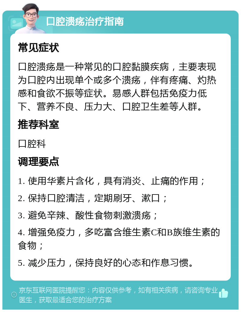 口腔溃疡治疗指南 常见症状 口腔溃疡是一种常见的口腔黏膜疾病，主要表现为口腔内出现单个或多个溃疡，伴有疼痛、灼热感和食欲不振等症状。易感人群包括免疫力低下、营养不良、压力大、口腔卫生差等人群。 推荐科室 口腔科 调理要点 1. 使用华素片含化，具有消炎、止痛的作用； 2. 保持口腔清洁，定期刷牙、漱口； 3. 避免辛辣、酸性食物刺激溃疡； 4. 增强免疫力，多吃富含维生素C和B族维生素的食物； 5. 减少压力，保持良好的心态和作息习惯。