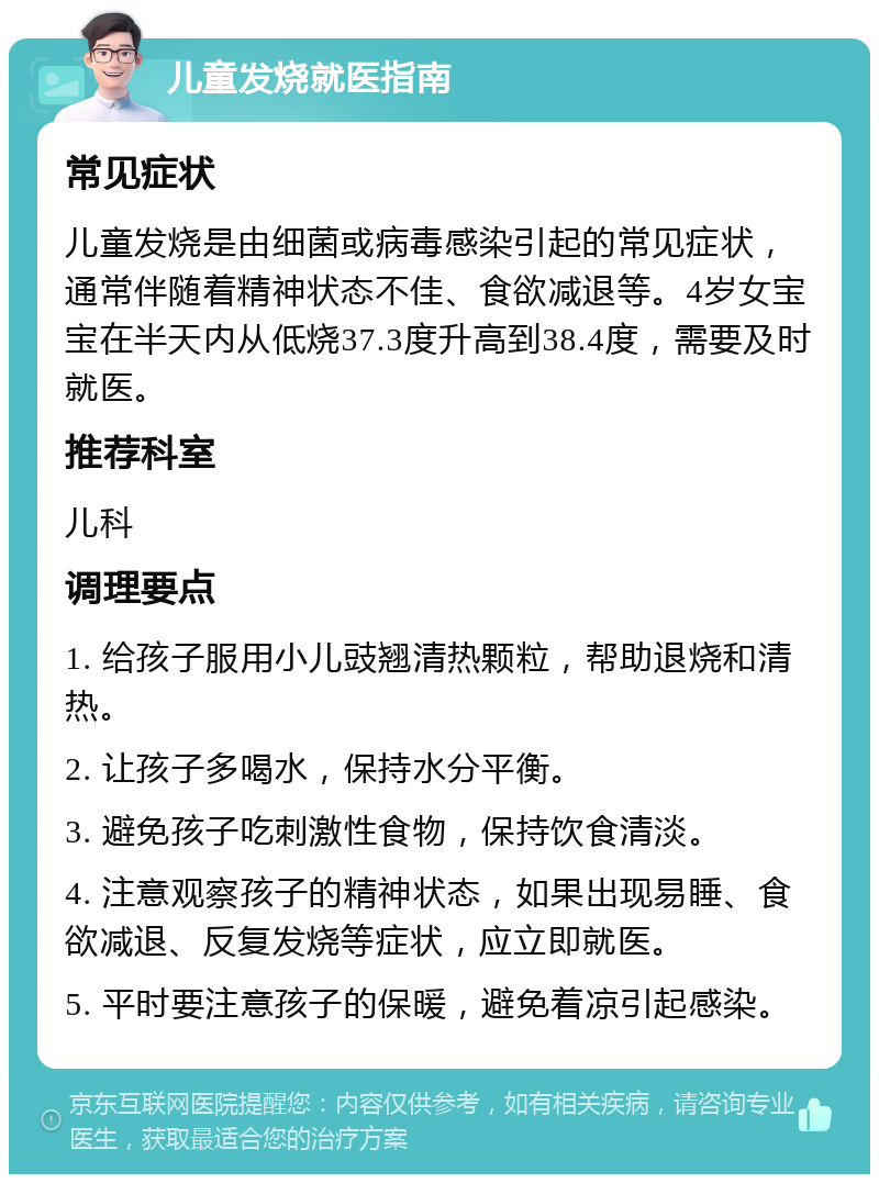 儿童发烧就医指南 常见症状 儿童发烧是由细菌或病毒感染引起的常见症状，通常伴随着精神状态不佳、食欲减退等。4岁女宝宝在半天内从低烧37.3度升高到38.4度，需要及时就医。 推荐科室 儿科 调理要点 1. 给孩子服用小儿豉翘清热颗粒，帮助退烧和清热。 2. 让孩子多喝水，保持水分平衡。 3. 避免孩子吃刺激性食物，保持饮食清淡。 4. 注意观察孩子的精神状态，如果出现易睡、食欲减退、反复发烧等症状，应立即就医。 5. 平时要注意孩子的保暖，避免着凉引起感染。