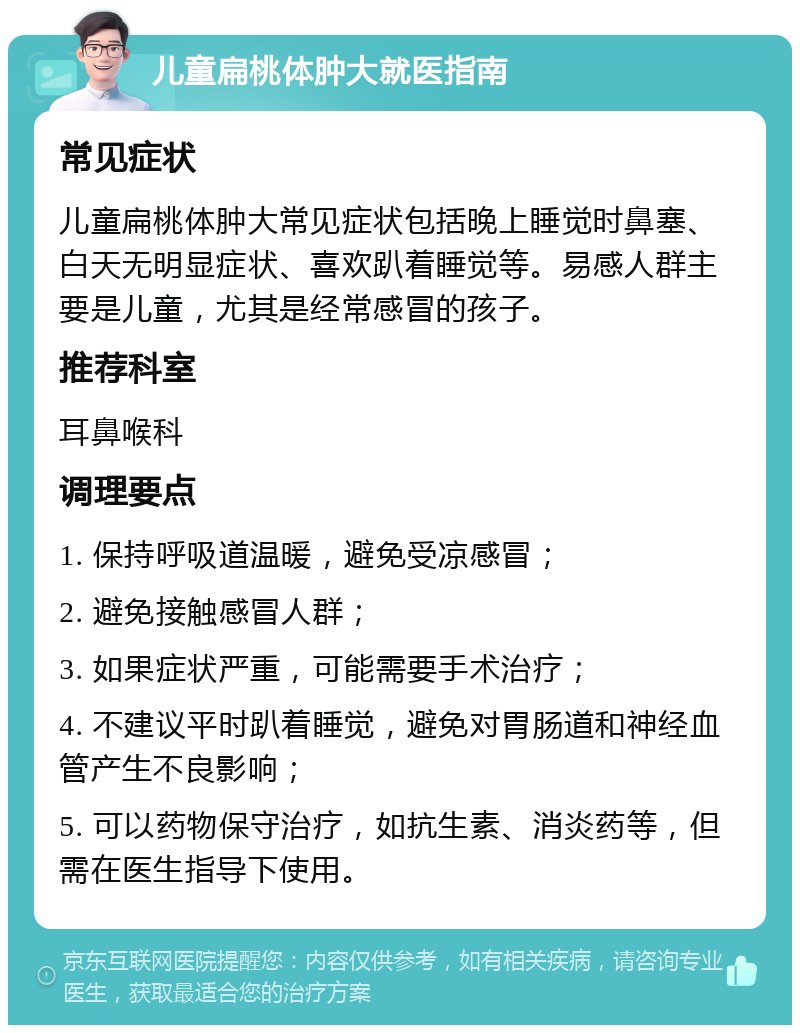 儿童扁桃体肿大就医指南 常见症状 儿童扁桃体肿大常见症状包括晚上睡觉时鼻塞、白天无明显症状、喜欢趴着睡觉等。易感人群主要是儿童，尤其是经常感冒的孩子。 推荐科室 耳鼻喉科 调理要点 1. 保持呼吸道温暖，避免受凉感冒； 2. 避免接触感冒人群； 3. 如果症状严重，可能需要手术治疗； 4. 不建议平时趴着睡觉，避免对胃肠道和神经血管产生不良影响； 5. 可以药物保守治疗，如抗生素、消炎药等，但需在医生指导下使用。