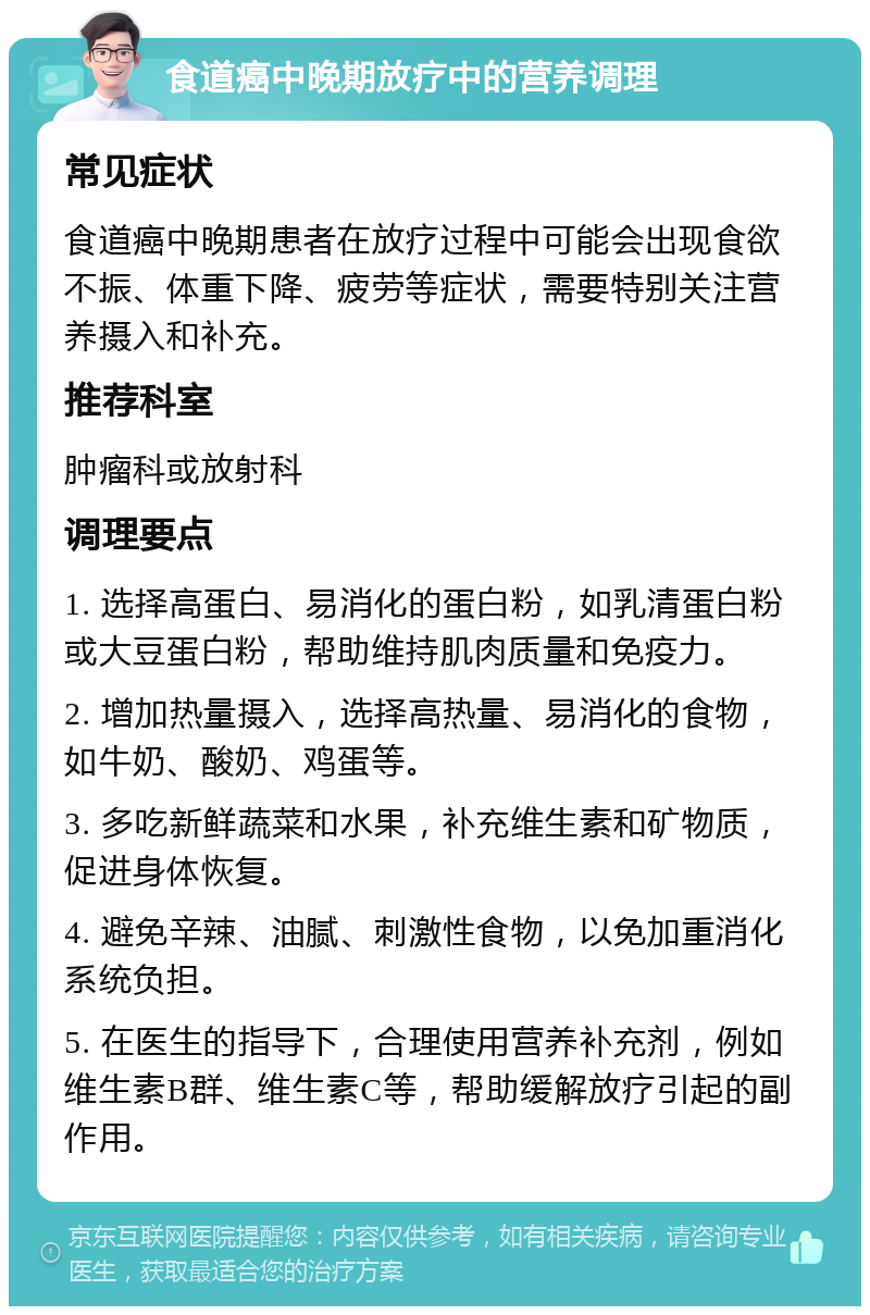 食道癌中晚期放疗中的营养调理 常见症状 食道癌中晚期患者在放疗过程中可能会出现食欲不振、体重下降、疲劳等症状，需要特别关注营养摄入和补充。 推荐科室 肿瘤科或放射科 调理要点 1. 选择高蛋白、易消化的蛋白粉，如乳清蛋白粉或大豆蛋白粉，帮助维持肌肉质量和免疫力。 2. 增加热量摄入，选择高热量、易消化的食物，如牛奶、酸奶、鸡蛋等。 3. 多吃新鲜蔬菜和水果，补充维生素和矿物质，促进身体恢复。 4. 避免辛辣、油腻、刺激性食物，以免加重消化系统负担。 5. 在医生的指导下，合理使用营养补充剂，例如维生素B群、维生素C等，帮助缓解放疗引起的副作用。