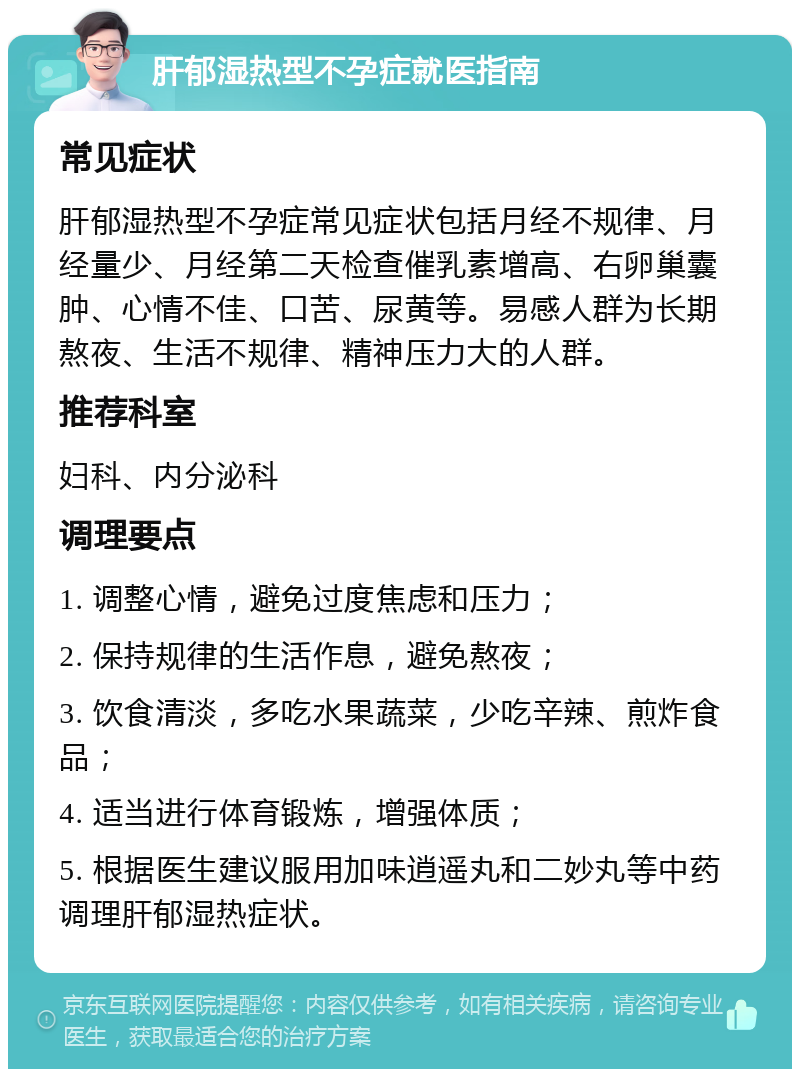 肝郁湿热型不孕症就医指南 常见症状 肝郁湿热型不孕症常见症状包括月经不规律、月经量少、月经第二天检查催乳素增高、右卵巢囊肿、心情不佳、口苦、尿黄等。易感人群为长期熬夜、生活不规律、精神压力大的人群。 推荐科室 妇科、内分泌科 调理要点 1. 调整心情，避免过度焦虑和压力； 2. 保持规律的生活作息，避免熬夜； 3. 饮食清淡，多吃水果蔬菜，少吃辛辣、煎炸食品； 4. 适当进行体育锻炼，增强体质； 5. 根据医生建议服用加味逍遥丸和二妙丸等中药调理肝郁湿热症状。