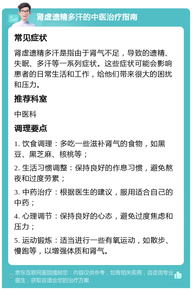 肾虚遗精多汗的中医治疗指南 常见症状 肾虚遗精多汗是指由于肾气不足，导致的遗精、失眠、多汗等一系列症状。这些症状可能会影响患者的日常生活和工作，给他们带来很大的困扰和压力。 推荐科室 中医科 调理要点 1. 饮食调理：多吃一些滋补肾气的食物，如黑豆、黑芝麻、核桃等； 2. 生活习惯调整：保持良好的作息习惯，避免熬夜和过度劳累； 3. 中药治疗：根据医生的建议，服用适合自己的中药； 4. 心理调节：保持良好的心态，避免过度焦虑和压力； 5. 运动锻炼：适当进行一些有氧运动，如散步、慢跑等，以增强体质和肾气。