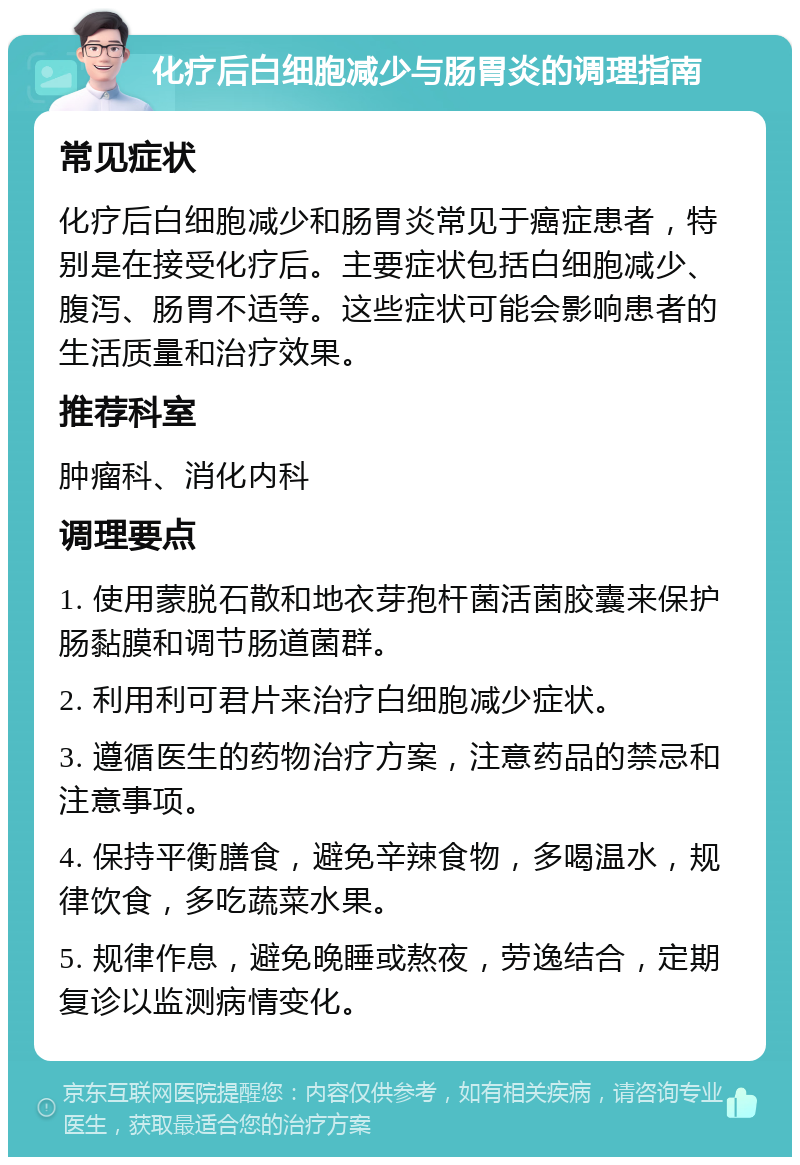 化疗后白细胞减少与肠胃炎的调理指南 常见症状 化疗后白细胞减少和肠胃炎常见于癌症患者，特别是在接受化疗后。主要症状包括白细胞减少、腹泻、肠胃不适等。这些症状可能会影响患者的生活质量和治疗效果。 推荐科室 肿瘤科、消化内科 调理要点 1. 使用蒙脱石散和地衣芽孢杆菌活菌胶囊来保护肠黏膜和调节肠道菌群。 2. 利用利可君片来治疗白细胞减少症状。 3. 遵循医生的药物治疗方案，注意药品的禁忌和注意事项。 4. 保持平衡膳食，避免辛辣食物，多喝温水，规律饮食，多吃蔬菜水果。 5. 规律作息，避免晚睡或熬夜，劳逸结合，定期复诊以监测病情变化。