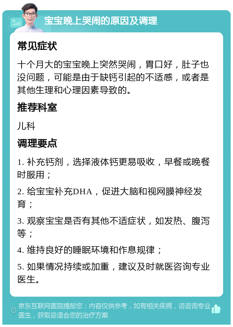 宝宝晚上哭闹的原因及调理 常见症状 十个月大的宝宝晚上突然哭闹，胃口好，肚子也没问题，可能是由于缺钙引起的不适感，或者是其他生理和心理因素导致的。 推荐科室 儿科 调理要点 1. 补充钙剂，选择液体钙更易吸收，早餐或晚餐时服用； 2. 给宝宝补充DHA，促进大脑和视网膜神经发育； 3. 观察宝宝是否有其他不适症状，如发热、腹泻等； 4. 维持良好的睡眠环境和作息规律； 5. 如果情况持续或加重，建议及时就医咨询专业医生。