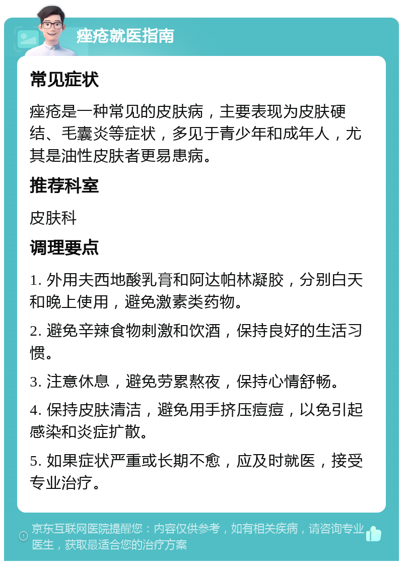 痤疮就医指南 常见症状 痤疮是一种常见的皮肤病，主要表现为皮肤硬结、毛囊炎等症状，多见于青少年和成年人，尤其是油性皮肤者更易患病。 推荐科室 皮肤科 调理要点 1. 外用夫西地酸乳膏和阿达帕林凝胶，分别白天和晚上使用，避免激素类药物。 2. 避免辛辣食物刺激和饮酒，保持良好的生活习惯。 3. 注意休息，避免劳累熬夜，保持心情舒畅。 4. 保持皮肤清洁，避免用手挤压痘痘，以免引起感染和炎症扩散。 5. 如果症状严重或长期不愈，应及时就医，接受专业治疗。