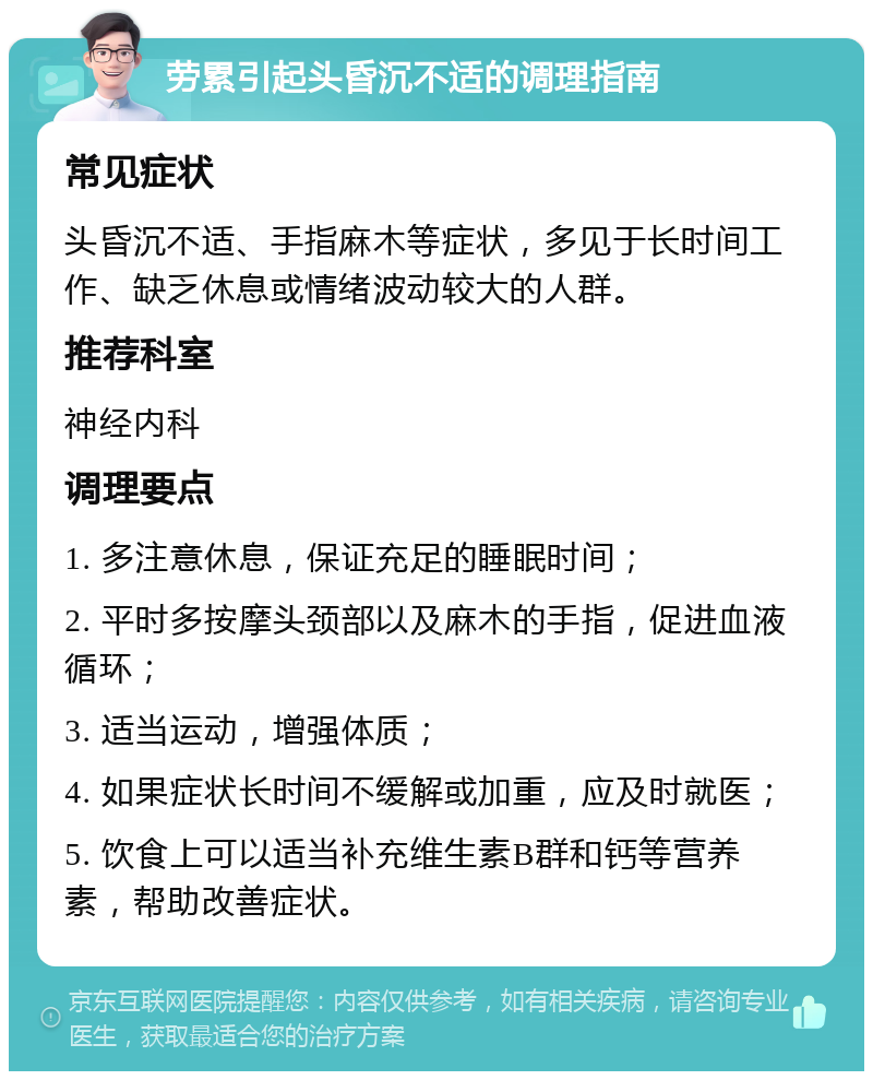 劳累引起头昏沉不适的调理指南 常见症状 头昏沉不适、手指麻木等症状，多见于长时间工作、缺乏休息或情绪波动较大的人群。 推荐科室 神经内科 调理要点 1. 多注意休息，保证充足的睡眠时间； 2. 平时多按摩头颈部以及麻木的手指，促进血液循环； 3. 适当运动，增强体质； 4. 如果症状长时间不缓解或加重，应及时就医； 5. 饮食上可以适当补充维生素B群和钙等营养素，帮助改善症状。