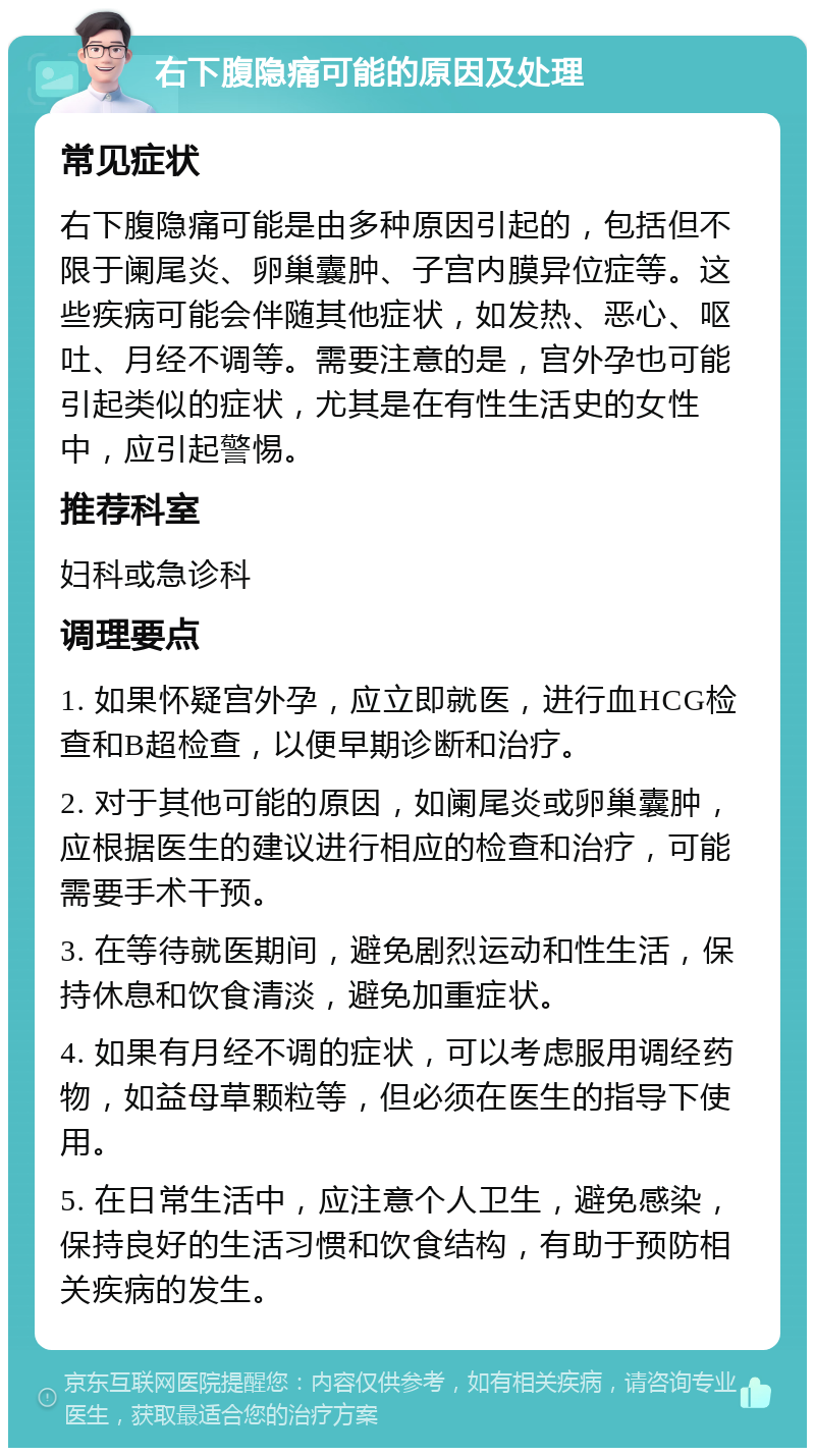 右下腹隐痛可能的原因及处理 常见症状 右下腹隐痛可能是由多种原因引起的，包括但不限于阑尾炎、卵巢囊肿、子宫内膜异位症等。这些疾病可能会伴随其他症状，如发热、恶心、呕吐、月经不调等。需要注意的是，宫外孕也可能引起类似的症状，尤其是在有性生活史的女性中，应引起警惕。 推荐科室 妇科或急诊科 调理要点 1. 如果怀疑宫外孕，应立即就医，进行血HCG检查和B超检查，以便早期诊断和治疗。 2. 对于其他可能的原因，如阑尾炎或卵巢囊肿，应根据医生的建议进行相应的检查和治疗，可能需要手术干预。 3. 在等待就医期间，避免剧烈运动和性生活，保持休息和饮食清淡，避免加重症状。 4. 如果有月经不调的症状，可以考虑服用调经药物，如益母草颗粒等，但必须在医生的指导下使用。 5. 在日常生活中，应注意个人卫生，避免感染，保持良好的生活习惯和饮食结构，有助于预防相关疾病的发生。