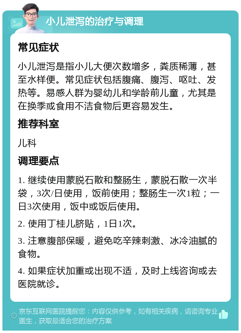 小儿泄泻的治疗与调理 常见症状 小儿泄泻是指小儿大便次数增多，粪质稀薄，甚至水样便。常见症状包括腹痛、腹泻、呕吐、发热等。易感人群为婴幼儿和学龄前儿童，尤其是在换季或食用不洁食物后更容易发生。 推荐科室 儿科 调理要点 1. 继续使用蒙脱石散和整肠生，蒙脱石散一次半袋，3次/日使用，饭前使用；整肠生一次1粒；一日3次使用，饭中或饭后使用。 2. 使用丁桂儿脐贴，1日1次。 3. 注意腹部保暖，避免吃辛辣刺激、冰冷油腻的食物。 4. 如果症状加重或出现不适，及时上线咨询或去医院就诊。