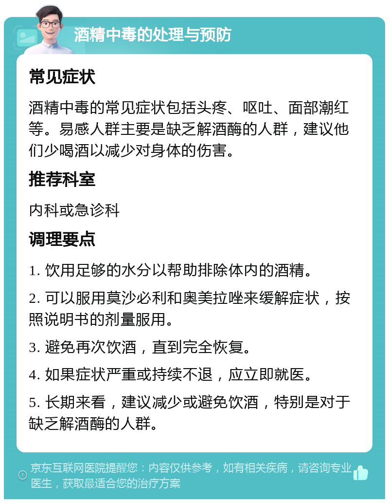 酒精中毒的处理与预防 常见症状 酒精中毒的常见症状包括头疼、呕吐、面部潮红等。易感人群主要是缺乏解酒酶的人群，建议他们少喝酒以减少对身体的伤害。 推荐科室 内科或急诊科 调理要点 1. 饮用足够的水分以帮助排除体内的酒精。 2. 可以服用莫沙必利和奥美拉唑来缓解症状，按照说明书的剂量服用。 3. 避免再次饮酒，直到完全恢复。 4. 如果症状严重或持续不退，应立即就医。 5. 长期来看，建议减少或避免饮酒，特别是对于缺乏解酒酶的人群。