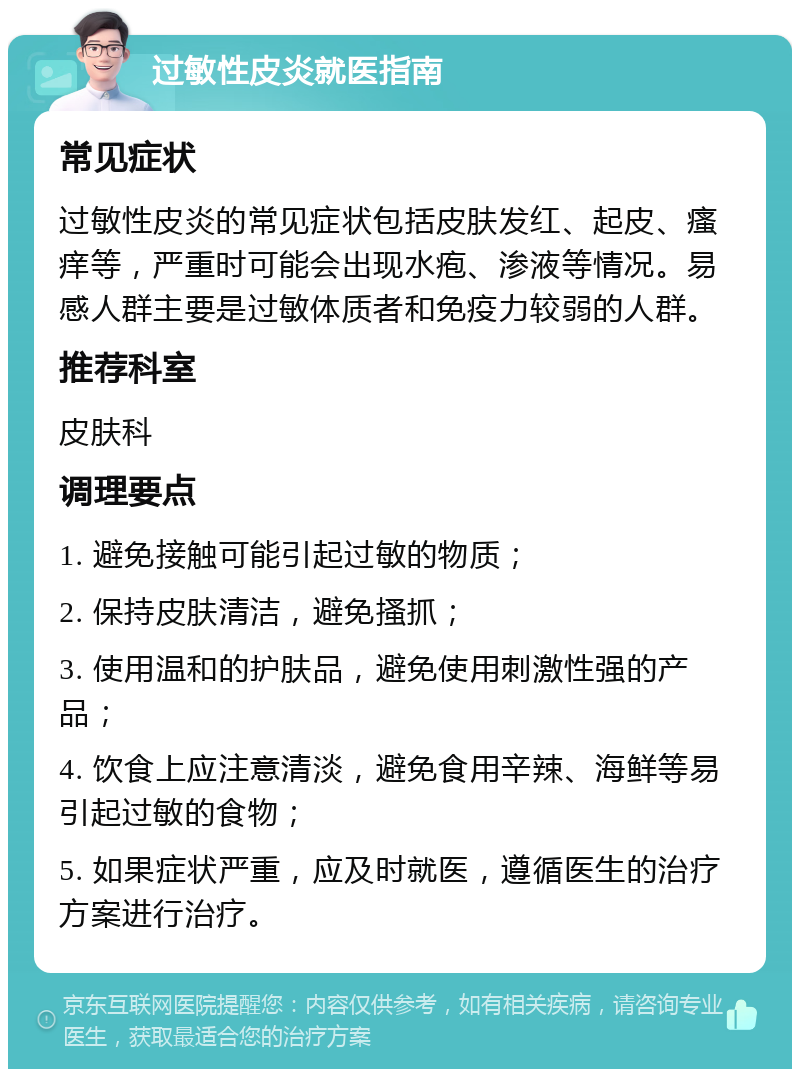 过敏性皮炎就医指南 常见症状 过敏性皮炎的常见症状包括皮肤发红、起皮、瘙痒等，严重时可能会出现水疱、渗液等情况。易感人群主要是过敏体质者和免疫力较弱的人群。 推荐科室 皮肤科 调理要点 1. 避免接触可能引起过敏的物质； 2. 保持皮肤清洁，避免搔抓； 3. 使用温和的护肤品，避免使用刺激性强的产品； 4. 饮食上应注意清淡，避免食用辛辣、海鲜等易引起过敏的食物； 5. 如果症状严重，应及时就医，遵循医生的治疗方案进行治疗。