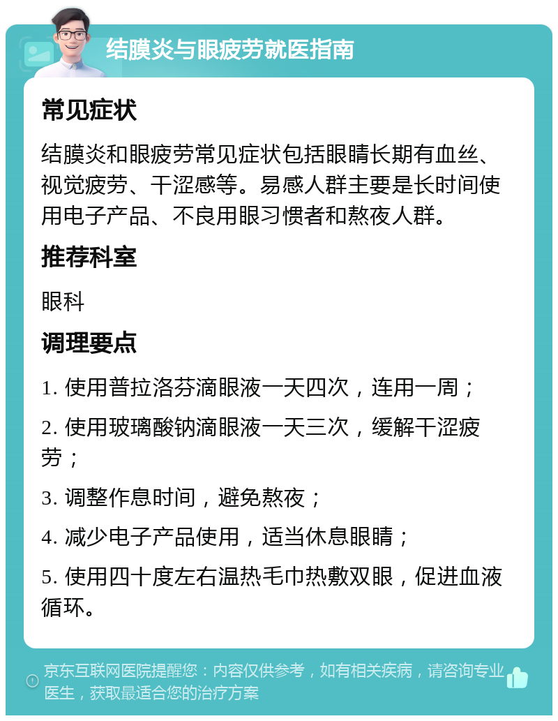 结膜炎与眼疲劳就医指南 常见症状 结膜炎和眼疲劳常见症状包括眼睛长期有血丝、视觉疲劳、干涩感等。易感人群主要是长时间使用电子产品、不良用眼习惯者和熬夜人群。 推荐科室 眼科 调理要点 1. 使用普拉洛芬滴眼液一天四次，连用一周； 2. 使用玻璃酸钠滴眼液一天三次，缓解干涩疲劳； 3. 调整作息时间，避免熬夜； 4. 减少电子产品使用，适当休息眼睛； 5. 使用四十度左右温热毛巾热敷双眼，促进血液循环。