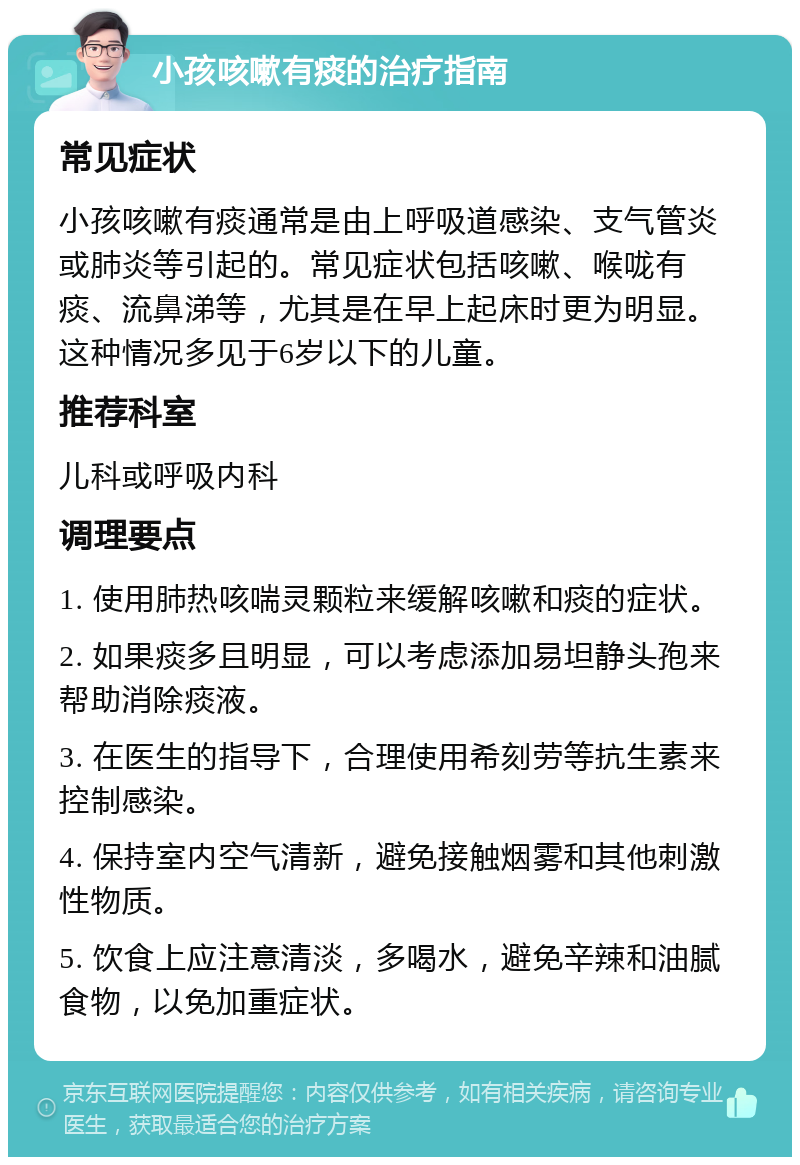 小孩咳嗽有痰的治疗指南 常见症状 小孩咳嗽有痰通常是由上呼吸道感染、支气管炎或肺炎等引起的。常见症状包括咳嗽、喉咙有痰、流鼻涕等，尤其是在早上起床时更为明显。这种情况多见于6岁以下的儿童。 推荐科室 儿科或呼吸内科 调理要点 1. 使用肺热咳喘灵颗粒来缓解咳嗽和痰的症状。 2. 如果痰多且明显，可以考虑添加易坦静头孢来帮助消除痰液。 3. 在医生的指导下，合理使用希刻劳等抗生素来控制感染。 4. 保持室内空气清新，避免接触烟雾和其他刺激性物质。 5. 饮食上应注意清淡，多喝水，避免辛辣和油腻食物，以免加重症状。