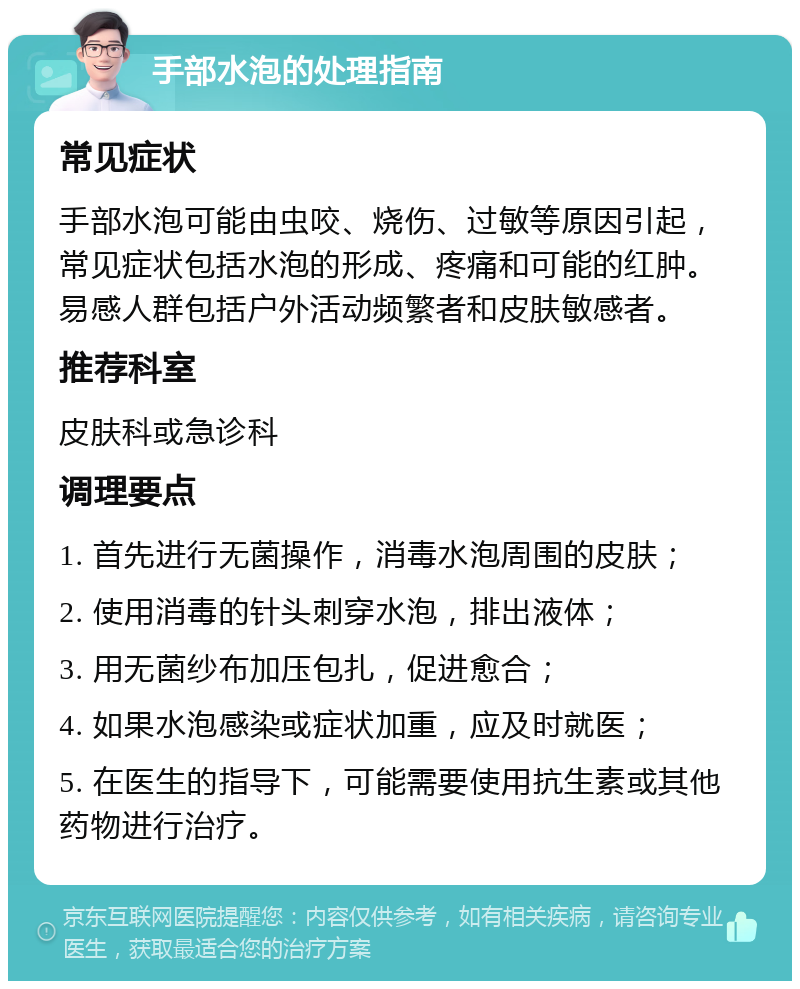 手部水泡的处理指南 常见症状 手部水泡可能由虫咬、烧伤、过敏等原因引起，常见症状包括水泡的形成、疼痛和可能的红肿。易感人群包括户外活动频繁者和皮肤敏感者。 推荐科室 皮肤科或急诊科 调理要点 1. 首先进行无菌操作，消毒水泡周围的皮肤； 2. 使用消毒的针头刺穿水泡，排出液体； 3. 用无菌纱布加压包扎，促进愈合； 4. 如果水泡感染或症状加重，应及时就医； 5. 在医生的指导下，可能需要使用抗生素或其他药物进行治疗。