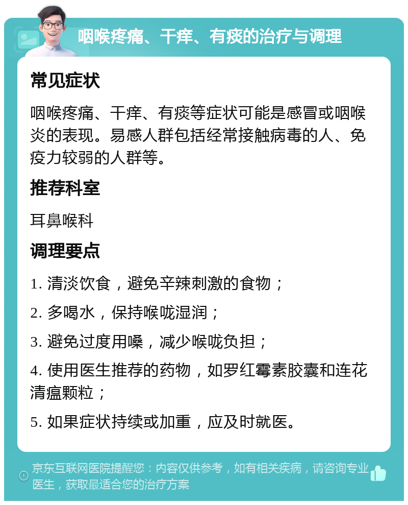 咽喉疼痛、干痒、有痰的治疗与调理 常见症状 咽喉疼痛、干痒、有痰等症状可能是感冒或咽喉炎的表现。易感人群包括经常接触病毒的人、免疫力较弱的人群等。 推荐科室 耳鼻喉科 调理要点 1. 清淡饮食，避免辛辣刺激的食物； 2. 多喝水，保持喉咙湿润； 3. 避免过度用嗓，减少喉咙负担； 4. 使用医生推荐的药物，如罗红霉素胶囊和连花清瘟颗粒； 5. 如果症状持续或加重，应及时就医。