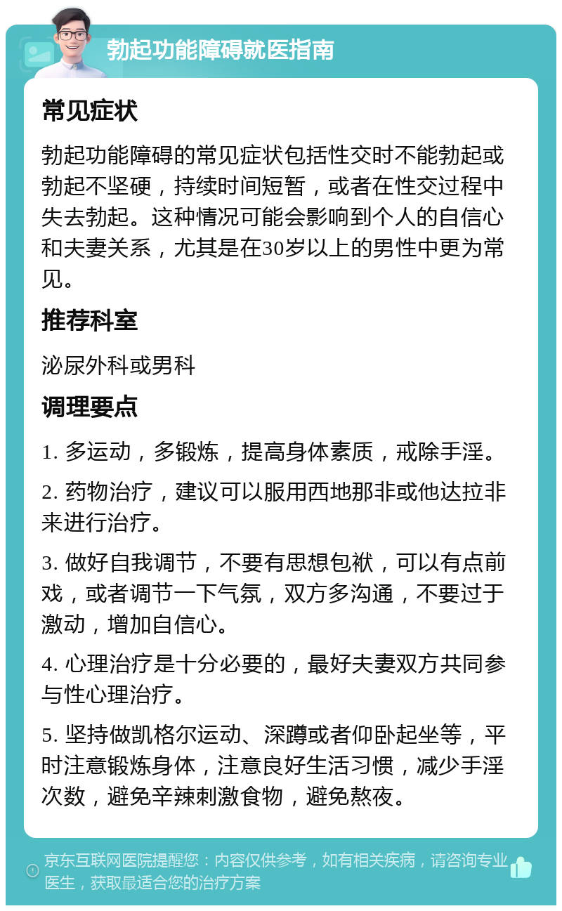 勃起功能障碍就医指南 常见症状 勃起功能障碍的常见症状包括性交时不能勃起或勃起不坚硬，持续时间短暂，或者在性交过程中失去勃起。这种情况可能会影响到个人的自信心和夫妻关系，尤其是在30岁以上的男性中更为常见。 推荐科室 泌尿外科或男科 调理要点 1. 多运动，多锻炼，提高身体素质，戒除手淫。 2. 药物治疗，建议可以服用西地那非或他达拉非来进行治疗。 3. 做好自我调节，不要有思想包袱，可以有点前戏，或者调节一下气氛，双方多沟通，不要过于激动，增加自信心。 4. 心理治疗是十分必要的，最好夫妻双方共同参与性心理治疗。 5. 坚持做凯格尔运动、深蹲或者仰卧起坐等，平时注意锻炼身体，注意良好生活习惯，减少手淫次数，避免辛辣刺激食物，避免熬夜。