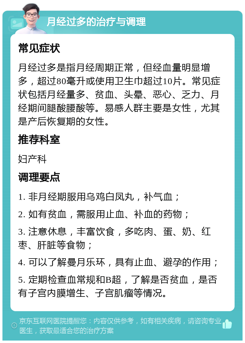 月经过多的治疗与调理 常见症状 月经过多是指月经周期正常，但经血量明显增多，超过80毫升或使用卫生巾超过10片。常见症状包括月经量多、贫血、头晕、恶心、乏力、月经期间腿酸腰酸等。易感人群主要是女性，尤其是产后恢复期的女性。 推荐科室 妇产科 调理要点 1. 非月经期服用乌鸡白凤丸，补气血； 2. 如有贫血，需服用止血、补血的药物； 3. 注意休息，丰富饮食，多吃肉、蛋、奶、红枣、肝脏等食物； 4. 可以了解曼月乐环，具有止血、避孕的作用； 5. 定期检查血常规和B超，了解是否贫血，是否有子宫内膜增生、子宫肌瘤等情况。