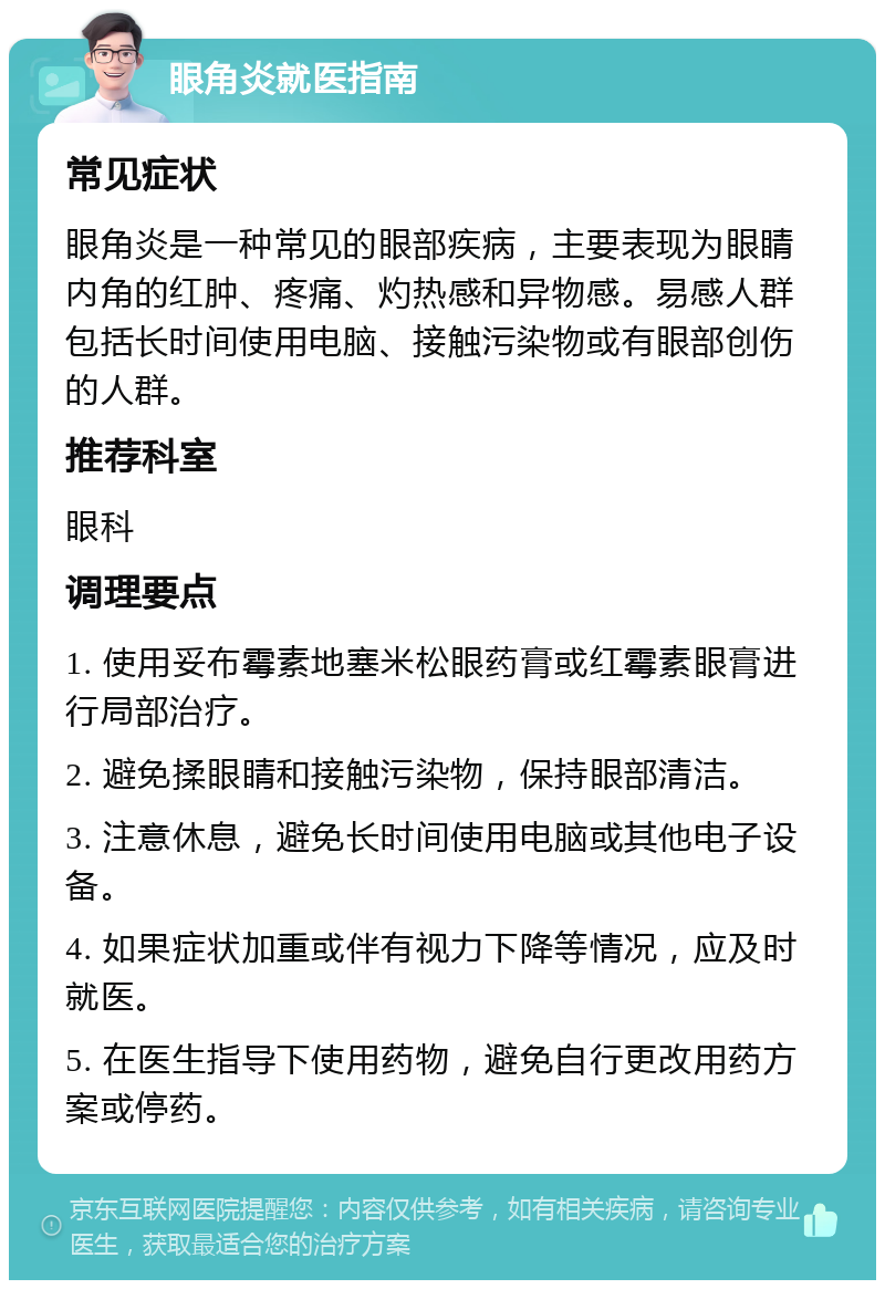 眼角炎就医指南 常见症状 眼角炎是一种常见的眼部疾病，主要表现为眼睛内角的红肿、疼痛、灼热感和异物感。易感人群包括长时间使用电脑、接触污染物或有眼部创伤的人群。 推荐科室 眼科 调理要点 1. 使用妥布霉素地塞米松眼药膏或红霉素眼膏进行局部治疗。 2. 避免揉眼睛和接触污染物，保持眼部清洁。 3. 注意休息，避免长时间使用电脑或其他电子设备。 4. 如果症状加重或伴有视力下降等情况，应及时就医。 5. 在医生指导下使用药物，避免自行更改用药方案或停药。