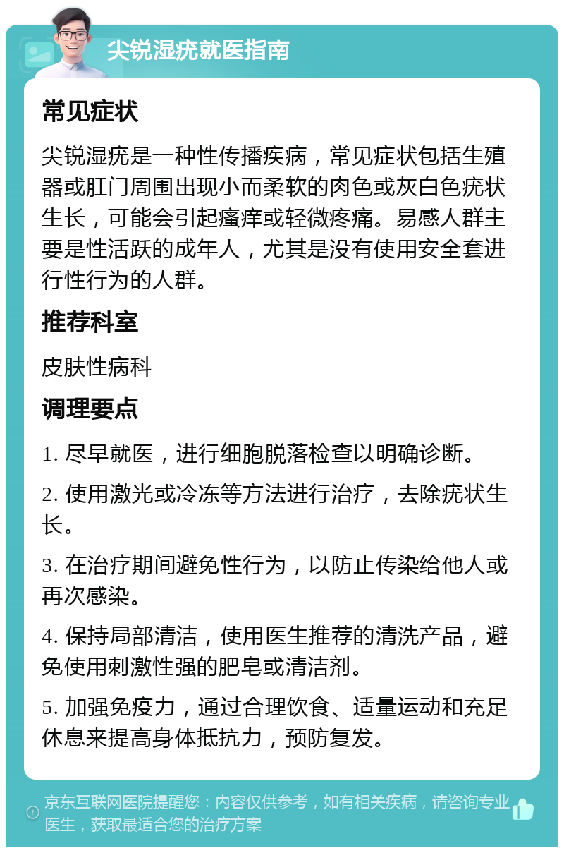 尖锐湿疣就医指南 常见症状 尖锐湿疣是一种性传播疾病，常见症状包括生殖器或肛门周围出现小而柔软的肉色或灰白色疣状生长，可能会引起瘙痒或轻微疼痛。易感人群主要是性活跃的成年人，尤其是没有使用安全套进行性行为的人群。 推荐科室 皮肤性病科 调理要点 1. 尽早就医，进行细胞脱落检查以明确诊断。 2. 使用激光或冷冻等方法进行治疗，去除疣状生长。 3. 在治疗期间避免性行为，以防止传染给他人或再次感染。 4. 保持局部清洁，使用医生推荐的清洗产品，避免使用刺激性强的肥皂或清洁剂。 5. 加强免疫力，通过合理饮食、适量运动和充足休息来提高身体抵抗力，预防复发。