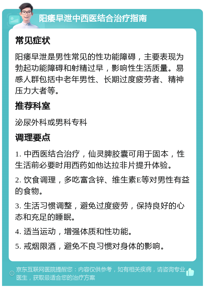 阳痿早泄中西医结合治疗指南 常见症状 阳痿早泄是男性常见的性功能障碍，主要表现为勃起功能障碍和射精过早，影响性生活质量。易感人群包括中老年男性、长期过度疲劳者、精神压力大者等。 推荐科室 泌尿外科或男科专科 调理要点 1. 中西医结合治疗，仙灵脾胶囊可用于固本，性生活前必要时用西药如他达拉非片提升体验。 2. 饮食调理，多吃富含锌、维生素E等对男性有益的食物。 3. 生活习惯调整，避免过度疲劳，保持良好的心态和充足的睡眠。 4. 适当运动，增强体质和性功能。 5. 戒烟限酒，避免不良习惯对身体的影响。