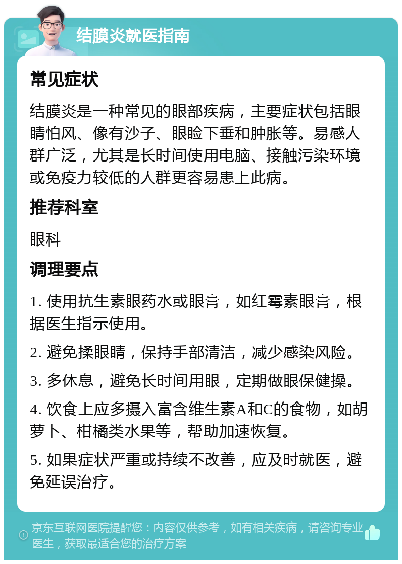 结膜炎就医指南 常见症状 结膜炎是一种常见的眼部疾病，主要症状包括眼睛怕风、像有沙子、眼睑下垂和肿胀等。易感人群广泛，尤其是长时间使用电脑、接触污染环境或免疫力较低的人群更容易患上此病。 推荐科室 眼科 调理要点 1. 使用抗生素眼药水或眼膏，如红霉素眼膏，根据医生指示使用。 2. 避免揉眼睛，保持手部清洁，减少感染风险。 3. 多休息，避免长时间用眼，定期做眼保健操。 4. 饮食上应多摄入富含维生素A和C的食物，如胡萝卜、柑橘类水果等，帮助加速恢复。 5. 如果症状严重或持续不改善，应及时就医，避免延误治疗。