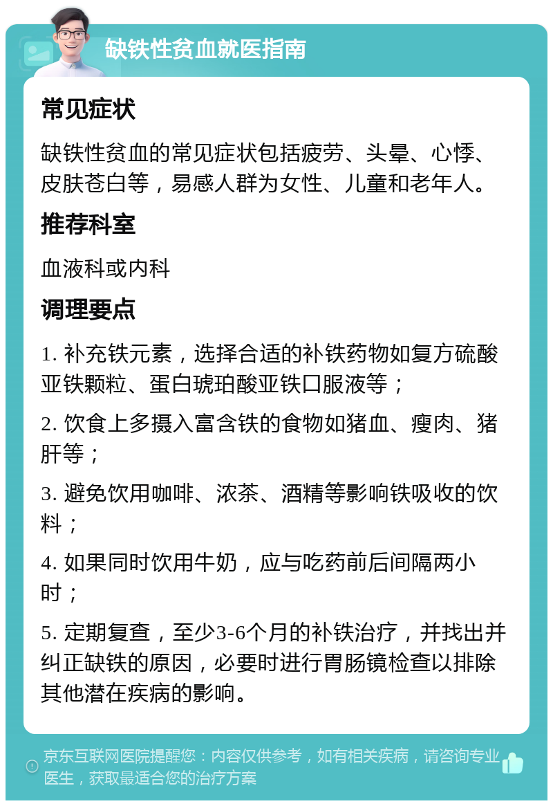 缺铁性贫血就医指南 常见症状 缺铁性贫血的常见症状包括疲劳、头晕、心悸、皮肤苍白等，易感人群为女性、儿童和老年人。 推荐科室 血液科或内科 调理要点 1. 补充铁元素，选择合适的补铁药物如复方硫酸亚铁颗粒、蛋白琥珀酸亚铁口服液等； 2. 饮食上多摄入富含铁的食物如猪血、瘦肉、猪肝等； 3. 避免饮用咖啡、浓茶、酒精等影响铁吸收的饮料； 4. 如果同时饮用牛奶，应与吃药前后间隔两小时； 5. 定期复查，至少3-6个月的补铁治疗，并找出并纠正缺铁的原因，必要时进行胃肠镜检查以排除其他潜在疾病的影响。