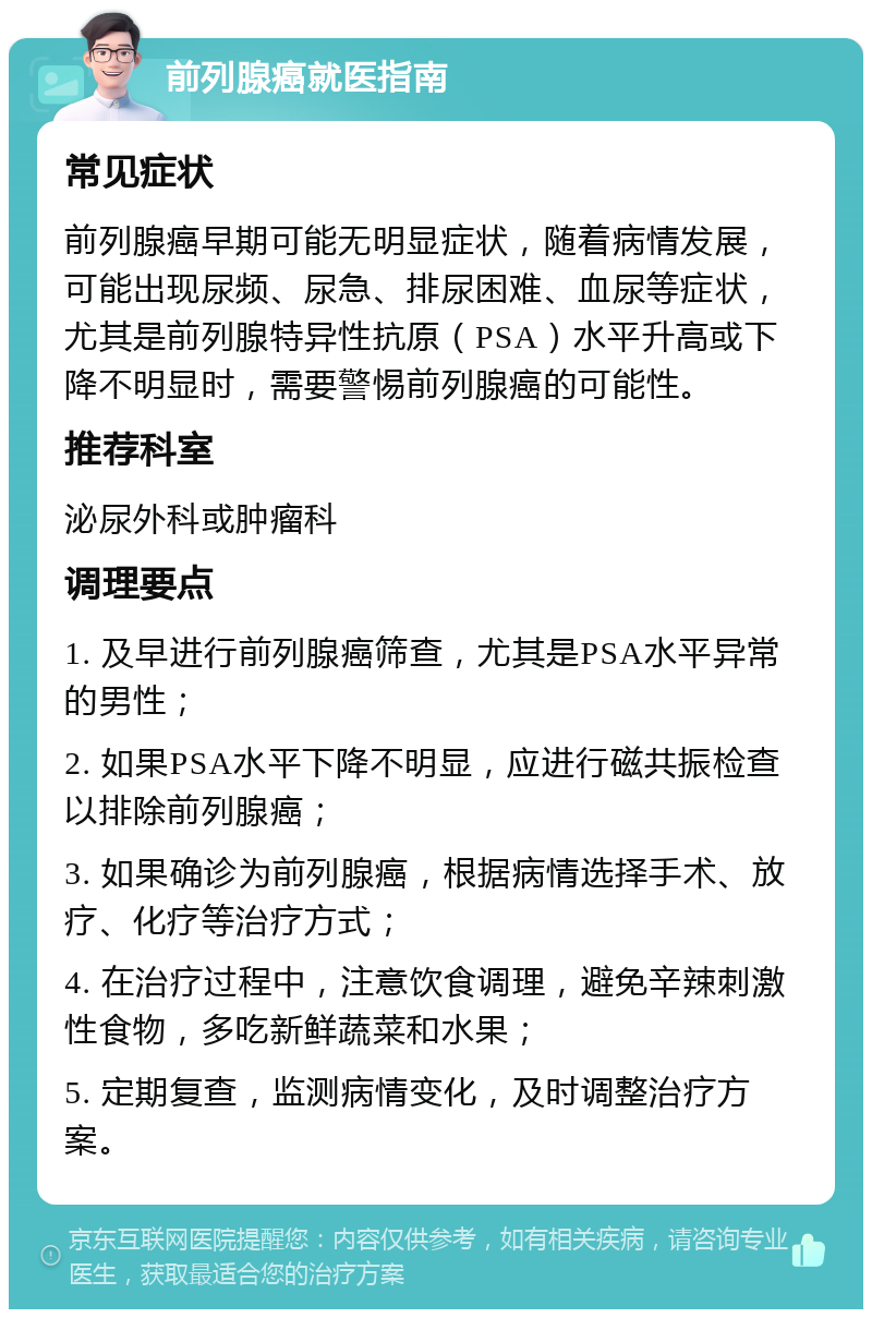 前列腺癌就医指南 常见症状 前列腺癌早期可能无明显症状，随着病情发展，可能出现尿频、尿急、排尿困难、血尿等症状，尤其是前列腺特异性抗原（PSA）水平升高或下降不明显时，需要警惕前列腺癌的可能性。 推荐科室 泌尿外科或肿瘤科 调理要点 1. 及早进行前列腺癌筛查，尤其是PSA水平异常的男性； 2. 如果PSA水平下降不明显，应进行磁共振检查以排除前列腺癌； 3. 如果确诊为前列腺癌，根据病情选择手术、放疗、化疗等治疗方式； 4. 在治疗过程中，注意饮食调理，避免辛辣刺激性食物，多吃新鲜蔬菜和水果； 5. 定期复查，监测病情变化，及时调整治疗方案。